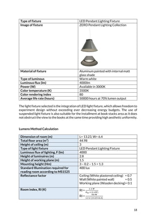 18	
Type of fixture LED Pendant Lighting Fixture
Image of fixture ZERO Pendant Lighting Collection
Material of fixture Aluminum painted with internal matt
glass shade
Type of luminous Warm white
Luminous flux (lm) 4000lm
Power (W) Available in 3000K
Color temperature (K) 3500K
Color rendering index 80
Average life rate (hours) 50000 hours at 70% lumen output
	
The light fixture selected is the integration of LED light fixture, which allows freedom to
experiment design without exceeding ever decreasing energy budgets. The use of
suspended light fixture is also suitable for the installment at book stacks area as it does
not obstruct the view to the books at the same time providing high aesthetic uniformity.
	
	
Lumens Method Calculation
	
Dimension of room (m) L= 13.23, W= 6.4
Total floor area (m2
) 44.98
Height of ceiling (m) 3
Type of light fixture LED Pendant Lighting Fixture
Luminous flux of lighting, F (lm) 4000
Height of luminaires (m) 2.8
Height of working plane (m) 1.5
Mounting height (Hm) 3 – 0.2 – 1.5 = 1.3
Standard Illumination required for
reading room according to MS1525
400 lux
Reflectance factor Ceiling (White plastered ceiling) = 0.7
Wall (White painted wall) = 0.5
Working plane (Wooden decking)= 0.1
Room index, RI (K) RI =
P	L	7
RS	L	(PB7)
RI =
@@.AI
<.K	L	(<K.DKBH.@)
 