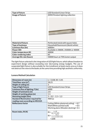 21	
Type of fixture LED Standard Linear Strips
Image of fixture ZERO Pendant lighting collection
Material of fixture Perforated metal with square holes
Type of luminous Household fluorescent (bluish white)
Luminous flux (lm) 6000lm
Power (W) Available in 3000K, 35000K or 4000K
Color temperature (K) 4000K
Color rendering index 85
Average life rate (hours) 50000 hours at 70% lumen output
The light fixture selected is the integration of LED light fixture, which allows freedom to
experiment design without exceeding ever decreasing energy budgets. The use of
suspended light fixture is also suitable for the installment at book stacks area as it does
not obstruct the view to the books at the same time providing high aesthetic uniformity.
	
	
Lumens Method Calculation
	
Dimension of room (m) L= 13.08, W= 4.45
Total floor area (m2
) 58.21
Height of ceiling (m) 3
Type of light fixture LED Standard Linear Strips
Luminous flux of lighting, F (lm) 6000
Height of luminaires (m) 2.8
Height of working plane (m) 1.5
Mounting height (Hm) 3 – 0.2 – 1.5 = 1.3
Standard Illumination required for
reading room according to MS1525
400 lux
Reflectance factor Ceiling (White plastered ceiling) = 0.7
Wall (White painted wall) = 0.5
Working plane (Wooden decking)= 0.1
Room index, RI (K) RI =
P	L	7
RS	L	(PB7)
RI =
JI.D<
<.K	L	(<K.CIB@.@J)
= 2.55
 