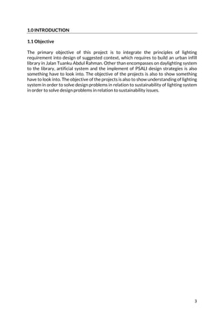 3	
1.0 INTRODUCTION
1.1 Objective
The primary objective of this project is to integrate the principles of lighting
requirement into design of suggested context, which requires to build an urban infill
library in Jalan Tuanku Abdul Rahman. Other than encompasses on daylighting system
to the library, artificial system and the implement of PSALI design strategies is also
something have to look into. The objective of the projects is also to show something
have to look into. The objective of the projects is also to show understanding of lighting
system in order to solve design problems in relation to sustainability of lighting system
in order to solve design problems in relation to sustainability issues.
 