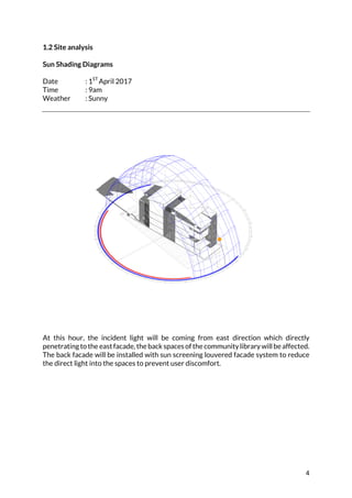 4	
1.2 Site analysis
Sun Shading Diagrams
Date : 1ST
April 2017
Time : 9am
Weather : Sunny
	
	
At this hour, the incident light will be coming from east direction which directly
penetratingtotheeastfacade,thebackspacesofthecommunitylibrarywillbeaffected.
The back facade will be installed with sun screening louvered facade system to reduce
the direct light into the spaces to prevent user discomfort.
	
	
	
	
	
	
	
	
	
	
 