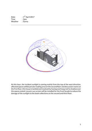 5	
	
	
Date : 1ST
April 2017
Time : 2pm
Weather : Sunny
	
	
At this hour, the incident sunlight is coming mainly from the top of the west direction,
affected spaces will be private reading area on the second floor and discussion rooms on
the first floor, this tissue is tackled and resolved by having overhang roof to shadow over
the spaces stated. Louvers sun screen will be installed for the front facade to reduce the
damage of the sunlight to the book collections on the second and third floor.	
	
	
	
	
	
	
	
	
	
	
	
 