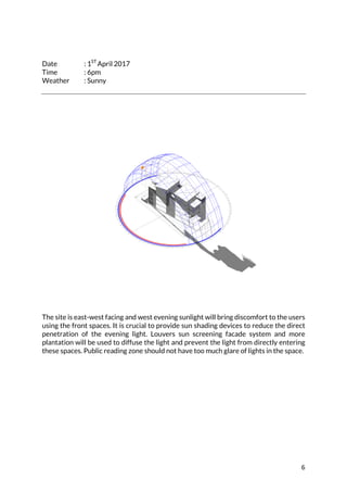 6	
	
	
Date : 1ST
April 2017
Time : 6pm
Weather : Sunny
	
	
The site is east-west facing and west evening sunlight will bring discomfort to the users
using the front spaces. It is crucial to provide sun shading devices to reduce the direct
penetration of the evening light. Louvers sun screening facade system and more
plantation will be used to diffuse the light and prevent the light from directly entering
these spaces. Public reading zone should not have too much glare of lights in the space.
 