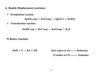 10
4) Double Displacement reactions:
 Precipitation reaction:
𝑨𝒈𝑵𝑶𝟑 𝒂𝒒 + 𝑵𝒂𝑪𝒍 𝒂𝒒 → 𝑨𝒈𝑪𝒍 𝒔 + 𝑵𝒂𝑵𝑶𝟑
 Neutralization reacti...