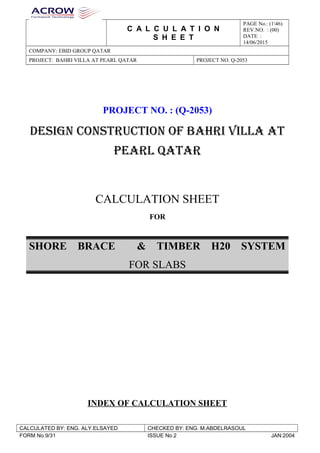 C A L C U L A T I O N
S H E E T
PAGE No.: (146)
REV.NO. : (00)
DATE :
14/06/2015
COMPANY: EBID GROUP QATAR
PROJECT: BAHRI VILLA AT PEARL QATAR PROJECT NO. Q-2053
PROJECT NO. : (Q-2053)
DESIGN CONSTRUCTION OF BAHRI VILLA AT
PEARL QATAR
CALCULATION SHEET
FOR
SHORE BRACE & TIMBER H20 SYSTEM
FOR SLABS
INDEX OF CALCULATION SHEET
CHECKED BY: ENG. M.ABDELRASOULCALCULATED BY: ENG. ALY.ELSAYED
JAN:2004ISSUE No.2FORM No.9/31
 