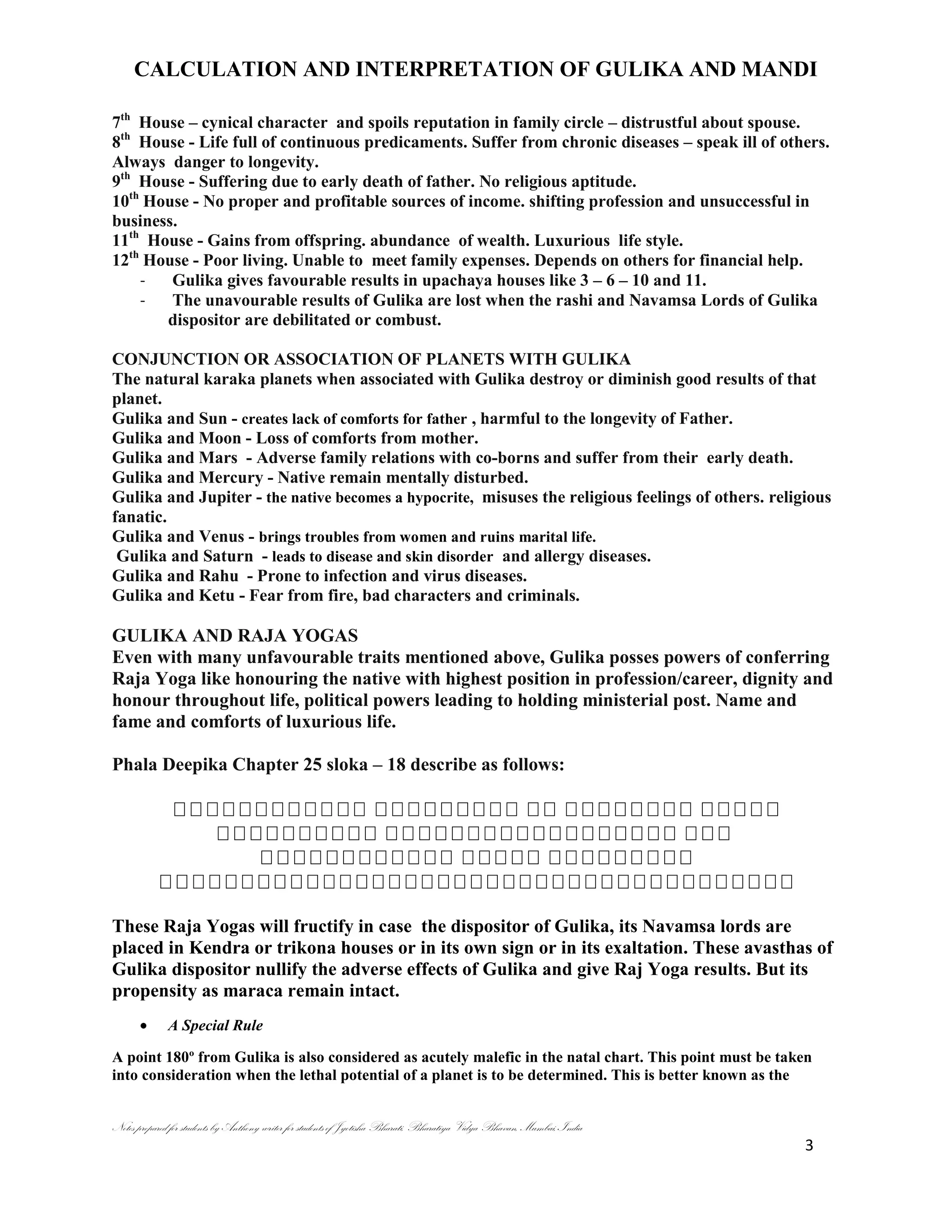 CALCULATION AND INTERPRETATION OF GULIKA AND MANDI
Notes prepared for students by Anthony writer for students of Jyotisha Bharati, Bharatiya Vidya Bhavan, Mumbai, India
3
7th
House – cynical character and spoils reputation in family circle – distrustful about spouse.
8th
House - Life full of continuous predicaments. Suffer from chronic diseases – speak ill of others.
Always danger to longevity.
9th
House - Suffering due to early death of father. No religious aptitude.
10th
House - No proper and profitable sources of income. shifting profession and unsuccessful in
business.
11th
House - Gains from offspring. abundance of wealth. Luxurious life style.
12th
House - Poor living. Unable to meet family expenses. Depends on others for financial help.
- Gulika gives favourable results in upachaya houses like 3 – 6 – 10 and 11.
- The unavourable results of Gulika are lost when the rashi and Navamsa Lords of Gulika
dispositor are debilitated or combust.
CONJUNCTION OR ASSOCIATION OF PLANETS WITH GULIKA
The natural karaka planets when associated with Gulika destroy or diminish good results of that
planet.
Gulika and Sun - creates lack of comforts for father , harmful to the longevity of Father.
Gulika and Moon - Loss of comforts from mother.
Gulika and Mars - Adverse family relations with co-borns and suffer from their early death.
Gulika and Mercury - Native remain mentally disturbed.
Gulika and Jupiter - the native becomes a hypocrite, misuses the religious feelings of others. religious
fanatic.
Gulika and Venus - brings troubles from women and ruins marital life.
Gulika and Saturn - leads to disease and skin disorder and allergy diseases.
Gulika and Rahu - Prone to infection and virus diseases.
Gulika and Ketu - Fear from fire, bad characters and criminals.
GULIKA AND RAJA YOGAS
Even with many unfavourable traits mentioned above, Gulika posses powers of conferring
Raja Yoga like honouring the native with highest position in profession/career, dignity and
honour throughout life, political powers leading to holding ministerial post. Name and
fame and comforts of luxurious life.
Phala Deepika Chapter 25 sloka – 18 describe as follows:
These Raja Yogas will fructify in case the dispositor of Gulika, its Navamsa lords are
placed in Kendra or trikona houses or in its own sign or in its exaltation. These avasthas of
Gulika dispositor nullify the adverse effects of Gulika and give Raj Yoga results. But its
propensity as maraca remain intact.
A Special Rule
A point 180º from Gulika is also considered as acutely malefic in the natal chart. This point must be taken
into consideration when the lethal potential of a planet is to be determined. This is better known as the
 