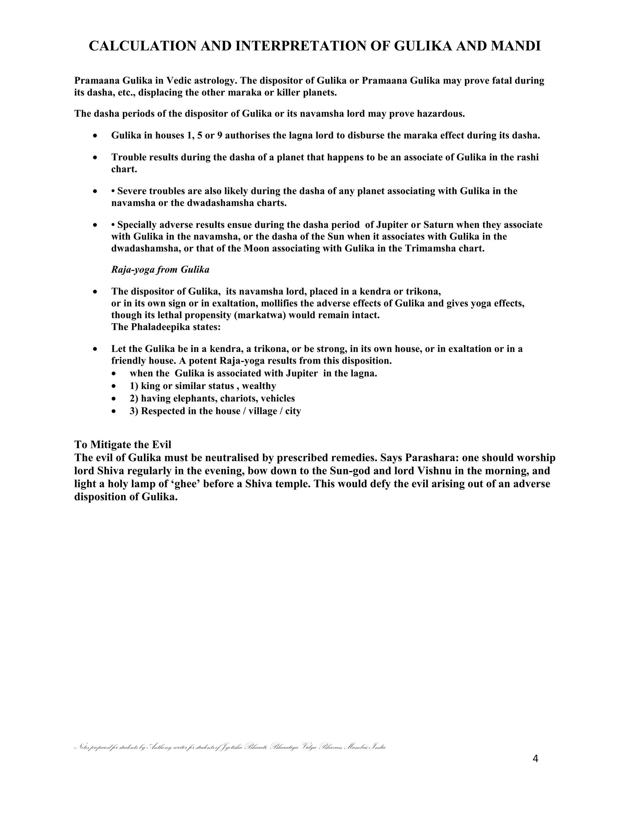 CALCULATION AND INTERPRETATION OF GULIKA AND MANDI
Notes prepared for students by Anthony writer for students of Jyotisha Bharati, Bharatiya Vidya Bhavan, Mumbai, India
4
Pramaana Gulika in Vedic astrology. The dispositor of Gulika or Pramaana Gulika may prove fatal during
its dasha, etc., displacing the other maraka or killer planets.
The dasha periods of the dispositor of Gulika or its navamsha lord may prove hazardous.
Gulika in houses 1, 5 or 9 authorises the lagna lord to disburse the maraka effect during its dasha.
Trouble results during the dasha of a planet that happens to be an associate of Gulika in the rashi
chart.
• Severe troubles are also likely during the dasha of any planet associating with Gulika in the
navamsha or the dwadashamsha charts.
• Specially adverse results ensue during the dasha period of Jupiter or Saturn when they associate
with Gulika in the navamsha, or the dasha of the Sun when it associates with Gulika in the
dwadashamsha, or that of the Moon associating with Gulika in the Trimamsha chart.
Raja-yoga from Gulika
The dispositor of Gulika, its navamsha lord, placed in a kendra or trikona,
or in its own sign or in exaltation, mollifies the adverse effects of Gulika and gives yoga effects,
though its lethal propensity (markatwa) would remain intact.
The Phaladeepika states:
Let the Gulika be in a kendra, a trikona, or be strong, in its own house, or in exaltation or in a
friendly house. A potent Raja-yoga results from this disposition.
when the Gulika is associated with Jupiter in the lagna.
1) king or similar status , wealthy
2) having elephants, chariots, vehicles
3) Respected in the house / village / city
To Mitigate the Evil
The evil of Gulika must be neutralised by prescribed remedies. Says Parashara: one should worship
lord Shiva regularly in the evening, bow down to the Sun-god and lord Vishnu in the morning, and
light a holy lamp of ‗ghee‘ before a Shiva temple. This would defy the evil arising out of an adverse
disposition of Gulika.
 