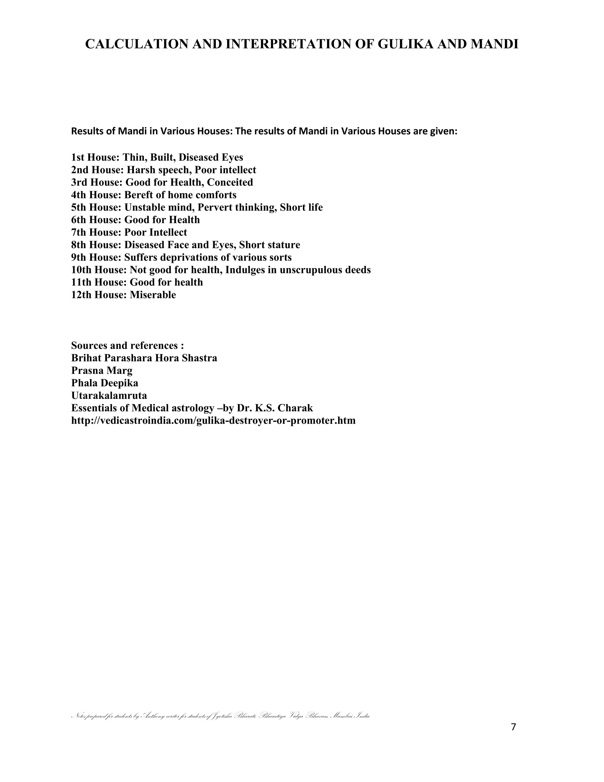 CALCULATION AND INTERPRETATION OF GULIKA AND MANDI
Notes prepared for students by Anthony writer for students of Jyotisha Bharati, Bharatiya Vidya Bhavan, Mumbai, India
7
Results of Mandi in Various Houses: The results of Mandi in Various Houses are given:
1st House: Thin, Built, Diseased Eyes
2nd House: Harsh speech, Poor intellect
3rd House: Good for Health, Conceited
4th House: Bereft of home comforts
5th House: Unstable mind, Pervert thinking, Short life
6th House: Good for Health
7th House: Poor Intellect
8th House: Diseased Face and Eyes, Short stature
9th House: Suffers deprivations of various sorts
10th House: Not good for health, Indulges in unscrupulous deeds
11th House: Good for health
12th House: Miserable
Sources and references :
Brihat Parashara Hora Shastra
Prasna Marg
Phala Deepika
Utarakalamruta
Essentials of Medical astrology –by Dr. K.S. Charak
http://vedicastroindia.com/gulika-destroyer-or-promoter.htm
 