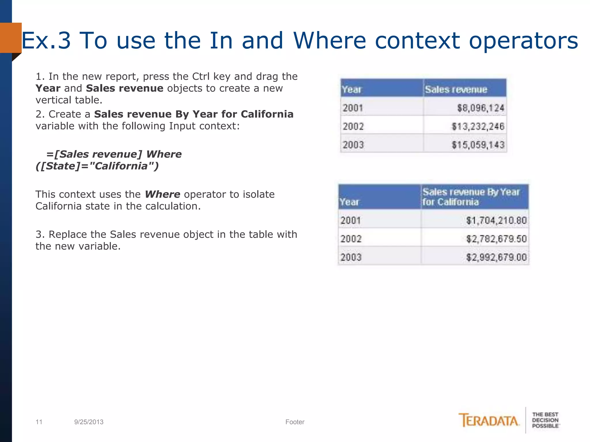 11 9/25/2013 Footer
1. In the new report, press the Ctrl key and drag the
Year and Sales revenue objects to create a new
vertical table.
2. Create a Sales revenue By Year for California
variable with the following Input context:
=[Sales revenue] Where
([State]="California")
This context uses the Where operator to isolate
California state in the calculation.
3. Replace the Sales revenue object in the table with
the new variable.
Ex.3 To use the In and Where context operators
 