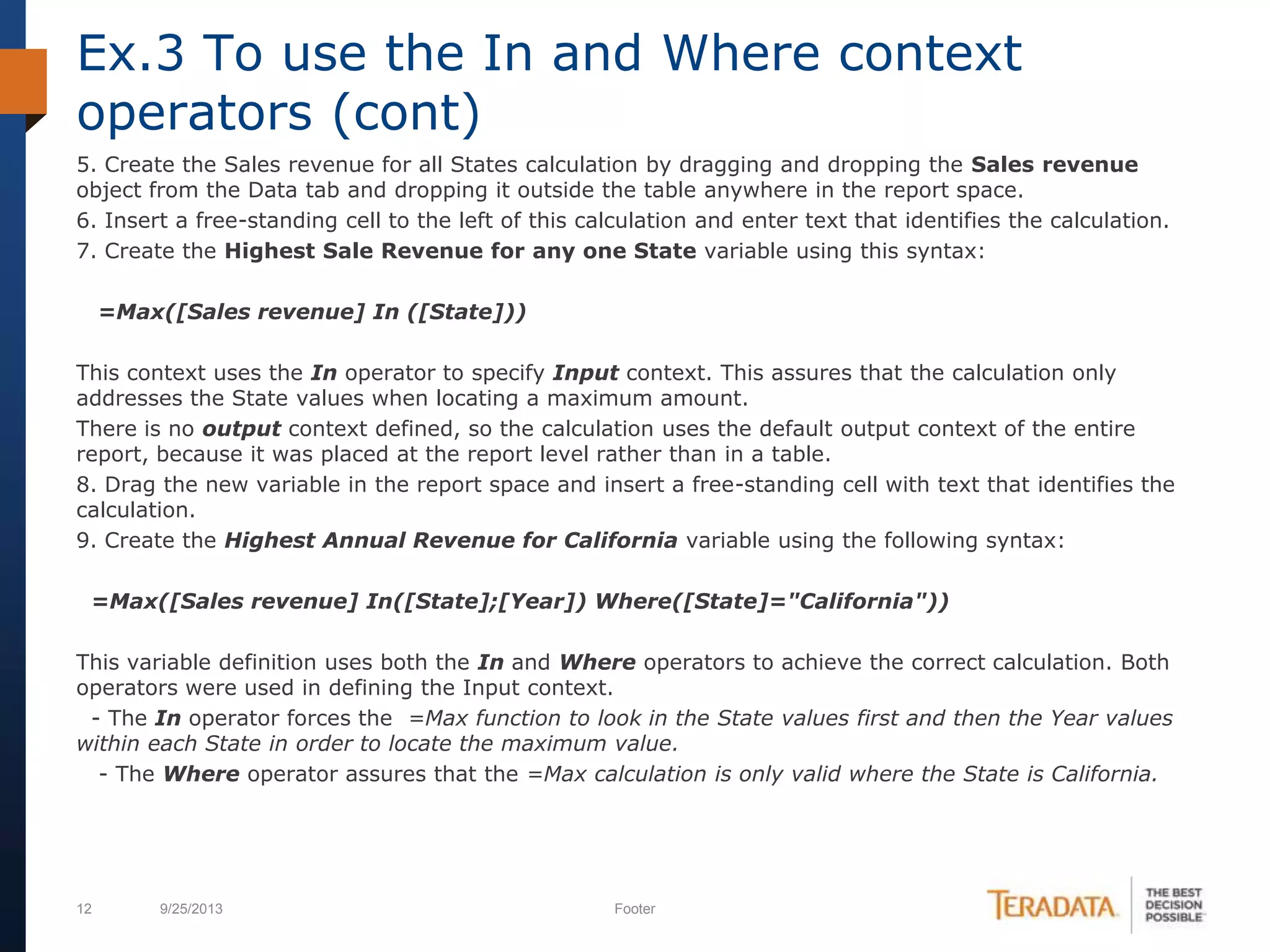 12 9/25/2013 Footer
5. Create the Sales revenue for all States calculation by dragging and dropping the Sales revenue
object from the Data tab and dropping it outside the table anywhere in the report space.
6. Insert a free-standing cell to the left of this calculation and enter text that identifies the calculation.
7. Create the Highest Sale Revenue for any one State variable using this syntax:
=Max([Sales revenue] In ([State]))
This context uses the In operator to specify Input context. This assures that the calculation only
addresses the State values when locating a maximum amount.
There is no output context defined, so the calculation uses the default output context of the entire
report, because it was placed at the report level rather than in a table.
8. Drag the new variable in the report space and insert a free-standing cell with text that identifies the
calculation.
9. Create the Highest Annual Revenue for California variable using the following syntax:
=Max([Sales revenue] In([State];[Year]) Where([State]="California"))
This variable definition uses both the In and Where operators to achieve the correct calculation. Both
operators were used in defining the Input context.
- The In operator forces the =Max function to look in the State values first and then the Year values
within each State in order to locate the maximum value.
- The Where operator assures that the =Max calculation is only valid where the State is California.
Ex.3 To use the In and Where context
operators (cont)
 
