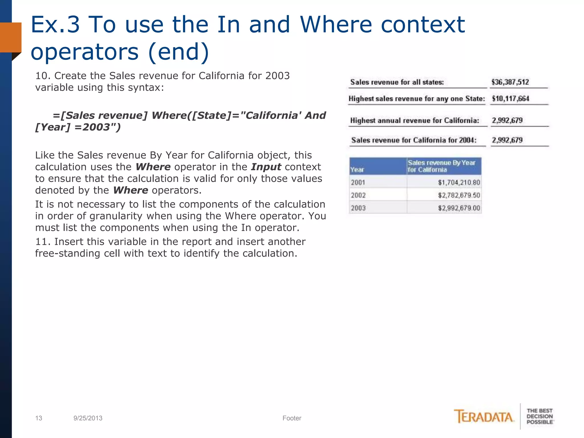 13 9/25/2013 Footer
10. Create the Sales revenue for California for 2003
variable using this syntax:
=[Sales revenue] Where([State]="California' And
[Year] =2003")
Like the Sales revenue By Year for California object, this
calculation uses the Where operator in the Input context
to ensure that the calculation is valid for only those values
denoted by the Where operators.
It is not necessary to list the components of the calculation
in order of granularity when using the Where operator. You
must list the components when using the In operator.
11. Insert this variable in the report and insert another
free-standing cell with text to identify the calculation.
Ex.3 To use the In and Where context
operators (end)
 