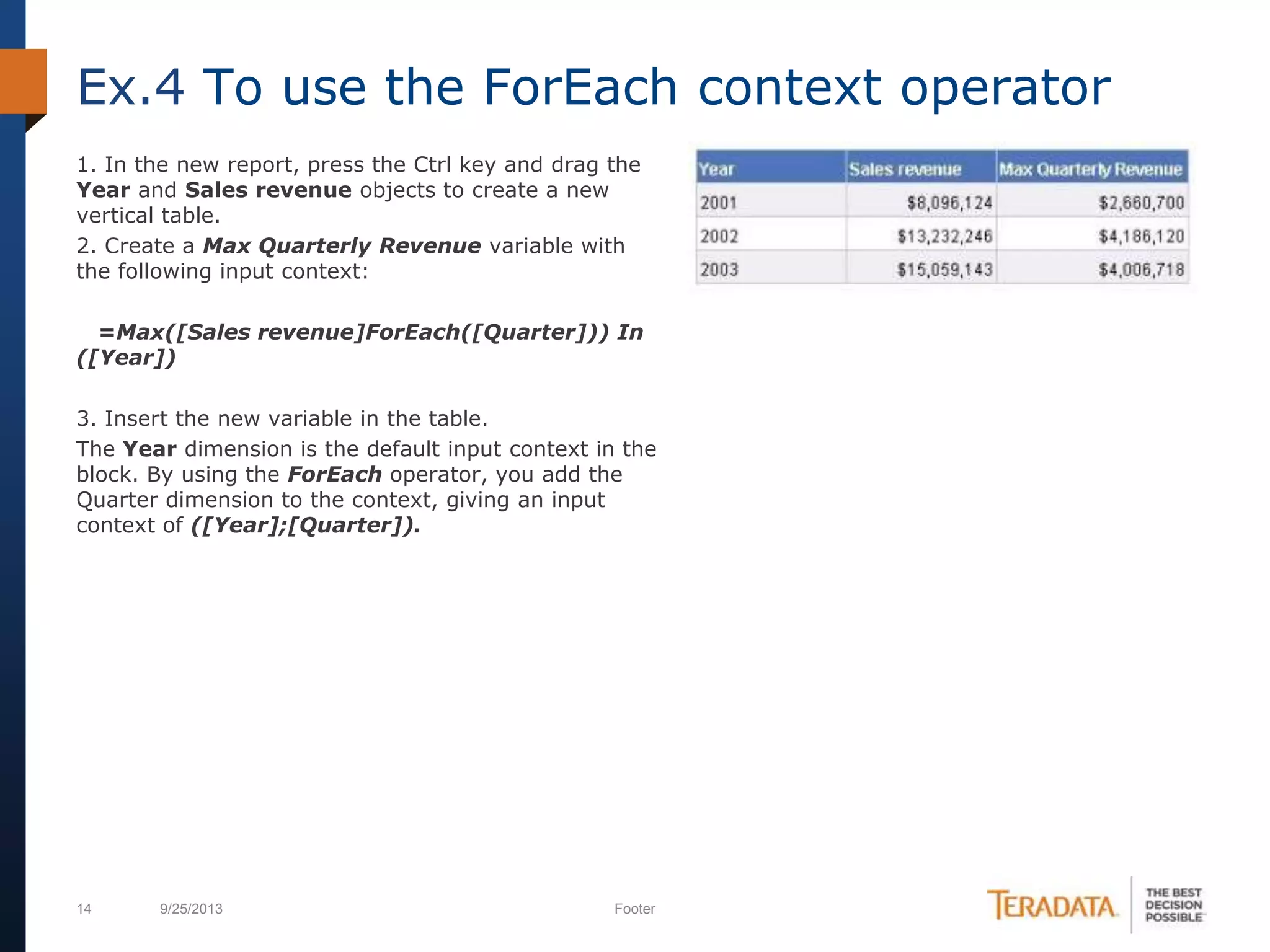 14 9/25/2013 Footer
1. In the new report, press the Ctrl key and drag the
Year and Sales revenue objects to create a new
vertical table.
2. Create a Max Quarterly Revenue variable with
the following input context:
=Max([Sales revenue]ForEach([Quarter])) In
([Year])
3. Insert the new variable in the table.
The Year dimension is the default input context in the
block. By using the ForEach operator, you add the
Quarter dimension to the context, giving an input
context of ([Year];[Quarter]).
Ex.4 To use the ForEach context operator
 
