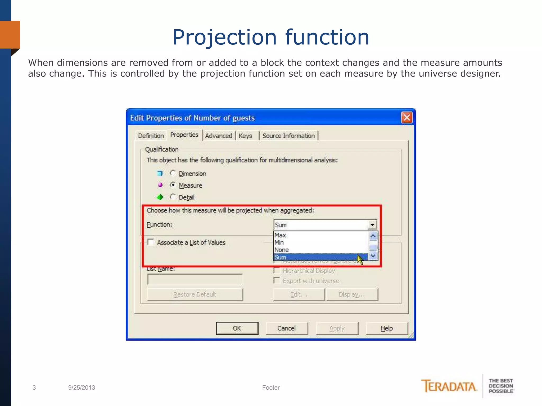3 9/25/2013 Footer
Projection function
When dimensions are removed from or added to a block the context changes and the measure amounts
also change. This is controlled by the projection function set on each measure by the universe designer.
 