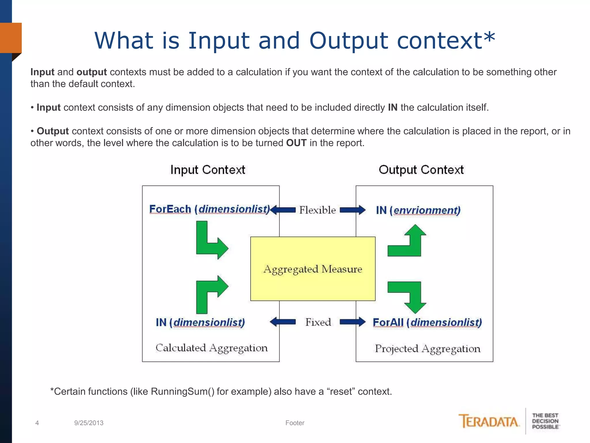 4 9/25/2013 Footer
What is Input and Output context*
Input and output contexts must be added to a calculation if you want the context of the calculation to be something other
than the default context.
• Input context consists of any dimension objects that need to be included directly IN the calculation itself.
• Output context consists of one or more dimension objects that determine where the calculation is placed in the report, or in
other words, the level where the calculation is to be turned OUT in the report.
*Certain functions (like RunningSum() for example) also have a “reset” context.
 