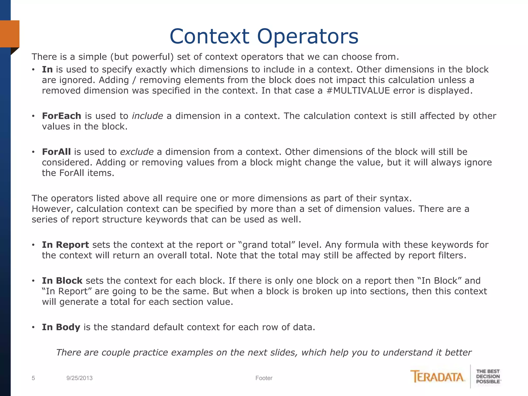 5 9/25/2013 Footer
There is a simple (but powerful) set of context operators that we can choose from.
• In is used to specify exactly which dimensions to include in a context. Other dimensions in the block
are ignored. Adding / removing elements from the block does not impact this calculation unless a
removed dimension was specified in the context. In that case a #MULTIVALUE error is displayed.
• ForEach is used to include a dimension in a context. The calculation context is still affected by other
values in the block.
• ForAll is used to exclude a dimension from a context. Other dimensions of the block will still be
considered. Adding or removing values from a block might change the value, but it will always ignore
the ForAll items.
The operators listed above all require one or more dimensions as part of their syntax.
However, calculation context can be specified by more than a set of dimension values. There are a
series of report structure keywords that can be used as well.
• In Report sets the context at the report or “grand total” level. Any formula with these keywords for
the context will return an overall total. Note that the total may still be affected by report filters.
• In Block sets the context for each block. If there is only one block on a report then “In Block” and
“In Report” are going to be the same. But when a block is broken up into sections, then this context
will generate a total for each section value.
• In Body is the standard default context for each row of data.
There are couple practice examples on the next slides, which help you to understand it better
Context Operators
 
