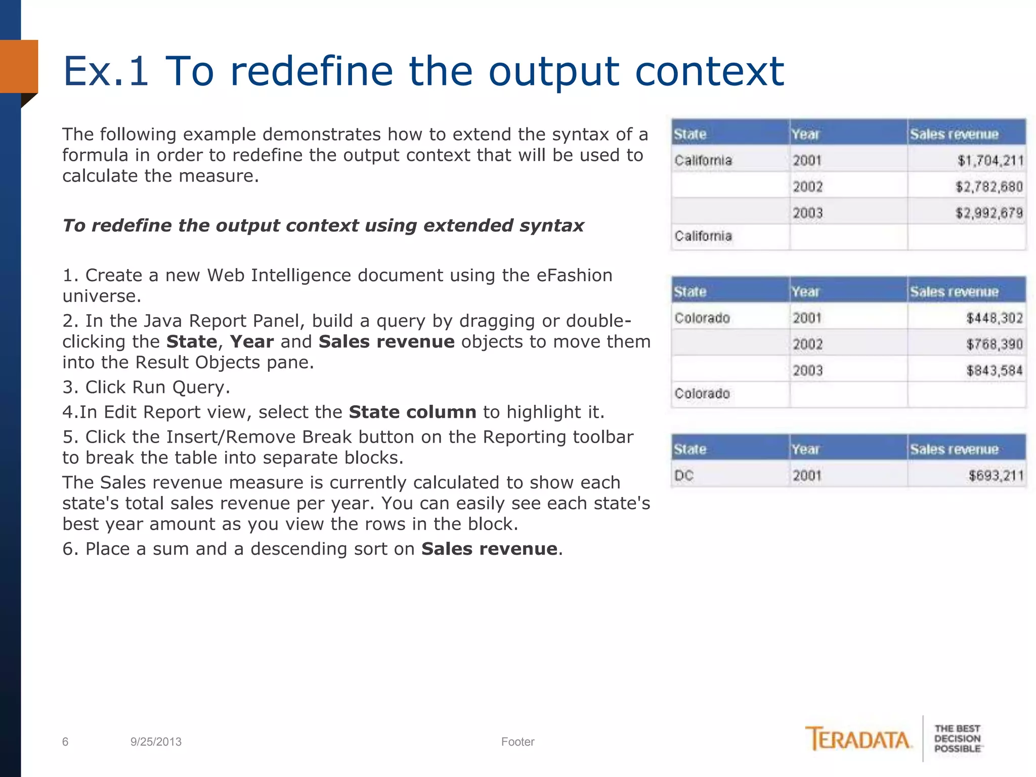 6 9/25/2013 Footer
The following example demonstrates how to extend the syntax of a
formula in order to redefine the output context that will be used to
calculate the measure.
To redefine the output context using extended syntax
1. Create a new Web Intelligence document using the eFashion
universe.
2. In the Java Report Panel, build a query by dragging or double-
clicking the State, Year and Sales revenue objects to move them
into the Result Objects pane.
3. Click Run Query.
4.In Edit Report view, select the State column to highlight it.
5. Click the Insert/Remove Break button on the Reporting toolbar
to break the table into separate blocks.
The Sales revenue measure is currently calculated to show each
state's total sales revenue per year. You can easily see each state's
best year amount as you view the rows in the block.
6. Place a sum and a descending sort on Sales revenue.
Ex.1 To redefine the output context
 