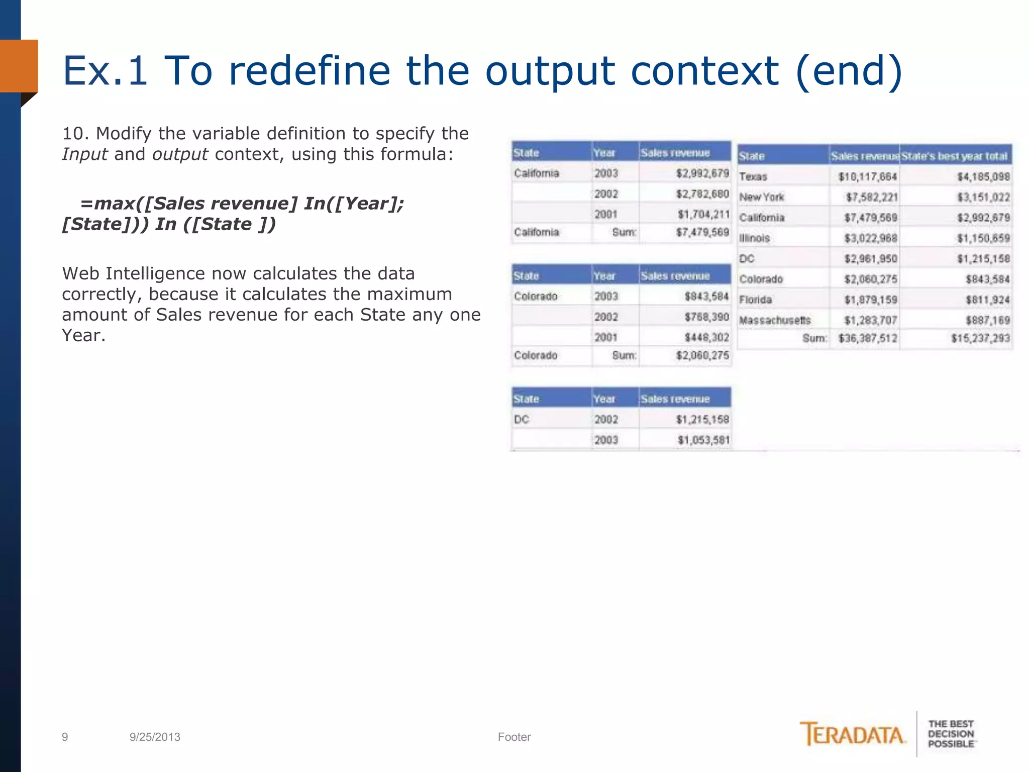 9 9/25/2013 Footer
10. Modify the variable definition to specify the
Input and output context, using this formula:
=max([Sales revenue] In([Year];
[State])) In ([State ])
Web Intelligence now calculates the data
correctly, because it calculates the maximum
amount of Sales revenue for each State any one
Year.
Ex.1 To redefine the output context (end)
 