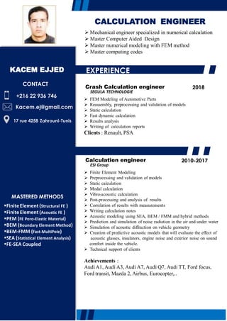  Mechanical engineer specialized in numerical calculation
 Master Computer Aided Design
 Master numerical modeling with FEM method
 Master computing codes
+216 22 936 746
Kacem.ej@gmail.com
17 rue 4258 Zahrouni-Tunis
CONTACT
CALCULATION ENGINEER
Crash Calculation engineer
SEGULA TECHNOLOGIE
 FEM Modeling of Automotive Parts
 Reassembly, preprocessing and validation of models
 Static calculation
 Fast dynamic calculation
 Results analysis
 Writing of calculation reports
Clients : Renault, PSA
2018
EXPERIENCE
KACEM EJJED
Calculation engineer
ESI Group
 Finite Element Modeling
 Preprocessing and validation of models
 Static calculation
 Modal calculation
 Vibro-acoustic calculation
 Post-processing and analysis of results
 Correlation of results with measurements
 Writing calculation notes
 Acoustic modeling using SEA, BEM / FMM and hybrid methods
 Prediction and simulation of noise radiation in the air and under water
 Simulation of acoustic diffraction on vehicle geometry
 Creation of predictive acoustic models that will evaluate the effect of
acoustic glasses, insulators, engine noise and exterior noise on sound
comfort inside the vehicle.
 Technical support of clients
Achievements :
AudiA1, Audi A3, Audi A7, Audi Q7, Audi TT, Ford focus,
Ford transit, Mazda 2, Airbus, Eurocopter,..
2010-2017
MASTERED METHODS
FiniteElement (Structural FE )
FiniteElement (Acoustic FE )
PEM (FE Poro-Elastic Material)
BEM (Boundary Element Method)
BEM-FMM (Fast-MultiPole)
SEA (Statistical Element Analysis)
FE-SEA Coupled
 