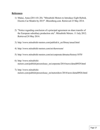 References
1) Mukai, Anna (2011-01-20). "Mitsubishi Motors to Introduce Eight Hybrid,
Electric Car Models by 2015". Bloomberg.com. Retrieved 23 May 2014.
2) "Notice regarding conclusion of a principal agreement on share transfer of
the European subsidiary production site". Mitsubishi Motors. 11 July 2012.
Retrieved 24 May 2014.
3) http://www.mitsubishi-motors.com/publish/ir_en/library/anual.html
4) http://www.mitsubishi-motors.com/en/showroom/
5) http://www.mitsubishi-motors.com/en/corporate/aboutus/history/1870/
6) http://www.mitsubishi-
motors.com/publish/pressrelease_en/corporate/2014/news/detail0929.html
7) http://www.mitsubishi-
motors.com/publish/pressrelease_en/motorshow/2014/news/detail0926.html
Page 17
 