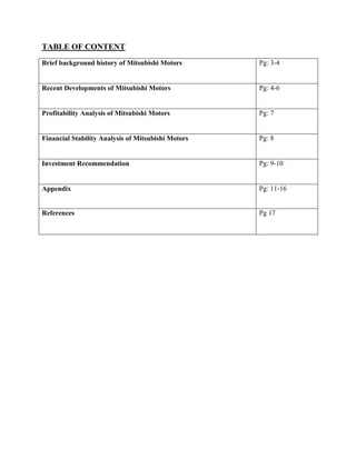 TABLE OF CONTENT
Brief background history of Mitsubishi Motors Pg: 3-4
Recent Developments of Mitsubishi Motors Pg: 4-6
Profitability Analysis of Mitsubishi Motors Pg: 7
Financial Stability Analysis of Mitsubishi Motors Pg: 8
Investment Recommendation Pg: 9-10
Appendix Pg: 11-16
References Pg 17
 