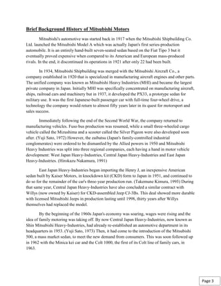 Brief Background History of Mitsubishi Motors
Mitsubishi's automotive was started back in 1917 when the Mitsubishi Shipbuilding Co.
Ltd. launched the Mitsubishi Model A which was actually Japan's first series-production
automobile. It is an entirely hand-built seven-seated sedan based on the Fiat Tipo 3 but it
eventually proved expensive when compared to its American and European mass-produced
rivals. In the end, it discontinued its operations in 1921 after only 22 had been built.
In 1934, Mitsubishi Shipbuilding was merged with the Mitsubishi Aircraft Co., a
company established in 1920 that is specialized in manufacturing aircraft engines and other parts.
The unified company was known as Mitsubishi Heavy Industries (MHI) and became the largest
private company in Japan. Initially MHI was specifically concentrated on manufacturing aircraft,
ships, railroad cars and machinery but in 1937, it developed the PX33, a prototype sedan for
military use. It was the first Japanese-built passenger car with full-time four-wheel drive, a
technology the company would return to almost fifty years later in its quest for motorsport and
sales success.
Immediately following the end of the Second World War, the company returned to
manufacturing vehicles. Fuso bus production was resumed, while a small three-wheeled cargo
vehicle called the Mizushima and a scooter called the Silver Pigeon were also developed soon
after. (Yuji Sato, 1972) However, the zaibatsu (Japan's family-controlled industrial
conglomerates) were ordered to be dismantled by the Allied powers in 1950 and Mitsubishi
Heavy Industries was split into three regional companies, each having a hand in motor vehicle
development: West Japan Heavy-Industries, Central Japan Heavy-Industries and East Japan
Heavy-Industries. (Hirokazu Nakamura, 1991)
East Japan Heavy-Industries began importing the Henry J, an inexpensive American
sedan built by Kaiser Motors, in knockdown kit (CKD) form to Japan in 1951, and continued to
do so for the remainder of the car's three-year production run. (Takemune Kimura, 1995) During
that same year, Central Japan Heavy-Industries have also concluded a similar contract with
Willys (now owned by Kaiser) for CKD-assembled Jeep CJ-3Bs. This deal showed more durable
with licensed Mitsubishi Jeeps in production lasting until 1998, thirty years after Willys
themselves had replaced the model.
By the beginning of the 1960s Japan's economy was soaring, wages were rising and the
idea of family motoring was taking off. By now Central Japan Heavy-Industries, now known as
Shin Mitsubishi Heavy-Industries, had already re-established an automotive department in its
headquarters in 1953. (Yuji Sato, 1973) Then, it had come to the introduction of the Mitsubishi
500, a mass market sedan, to meet the new demand from consumers. This was soon followed up
in 1962 with the Minica kei car and the Colt 1000, the first of its Colt line of family cars, in
1963.
Page 3
 