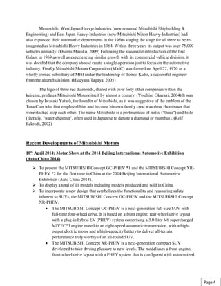 Meanwhile, West Japan Heavy-Industries (now renamed Mitsubishi Shipbuilding &
Engineering) and East Japan Heavy-Industries (now Mitsubishi Nihon Heavy-Industries) had
also expanded their automotive departments in the 1950s staging the stage for all three to be re-
integrated as Mitsubishi Heavy Industries in 1964. Within three years its output was over 75,000
vehicles annually. (Osamu Masuko, 2009) Following the successful introduction of the first
Galant in 1969 as well as experiencing similar growth with its commercial vehicle division, it
was decided that the company should create a single operation just to focus on the automotive
industry. Finally Mitsubishi Motors Corporation (MMC) was formed on April 22, 1970 as a
wholly owned subsidiary of MHI under the leadership of Tomio Kubo, a successful engineer
from the aircraft division. (Hideyasu Tagaya, 2005)
The logo of three red diamonds, shared with over forty other companies within the
keiretsu, predates Mitsubishi Motors itself by almost a century. (Yoichiro Okazaki, 2004) It was
chosen by Iwasaki Yatarō, the founder of Mitsubishi, as it was suggestive of the emblem of the
Tosa Clan who first employed him and because his own family crest was three rhombuses that
were stacked atop each other. The name Mitsubishi is a portmanteau of mitsu ("three") and hishi
(literally, "water chestnut", often used in Japanese to denote a diamond or rhombus). (Rolf
Eckrodt, 2002)
Recent Developments of Mitsubishi Motors
10th April 2014: Motor Show at the 2014 Beijing International Automotive Exhibition
(Auto China 2014)
 To present the MITSUBISHI Concept GC-PHEV *1 and the MITSUBISHI Concept XR-
PHEV *2 for the first time in China at the 2014 Beijing International Automotive
Exhibition (Auto China 2014).
 To display a total of 11 models including models produced and sold in China.
 To incorporate a new design that symbolizes the functionality and reassuring safety
inherent to SUVs, the MITSUBISHI Concept GC-PHEV and the MITSUBISHI Concept
XR-PHEV.
 The MITSUBISHI Concept GC-PHEV is a next-generation full-size SUV with
full-time four-wheel drive. It is based on a front engine, rear-wheel drive layout
with a plug-in hybrid EV (PHEV) system comprising a 3.0-liter V6 supercharged
MIVEC*3 engine mated to an eight-speed automatic transmission, with a high-
output electric motor and a high-capacity battery to deliver all-terrain
performance truly worthy of an all-round SUV.
 The MITSUBISHI Concept XR-PHEV is a next-generation compact SUV
developed to take driving pleasure to new levels. The model uses a front engine,
front-wheel drive layout with a PHEV system that is configured with a downsized
Page 4
 