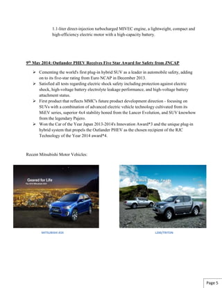 1.1-liter direct-injection turbocharged MIVEC engine, a lightweight, compact and
high-efficiency electric motor with a high-capacity battery.
9th May 2014: Outlander PHEV Receives Five Star Award for Safety from JNCAP
 Cementing the world's first plug-in hybrid SUV as a leader in automobile safety, adding
on to its five-star rating from Euro NCAP in December 2013.
 Satisfied all tests regarding electric shock safety including protection against electric
shock, high-voltage battery electrolyte leakage performance, and high-voltage battery
attachment status.
 First product that reflects MMC's future product development direction - focusing on
SUVs with a combination of advanced electric vehicle technology cultivated from its
MiEV series, superior 4x4 stability honed from the Lancer Evolution, and SUV knowhow
from the legendary Pajero.
 Won the Car of the Year Japan 2013-2014's Innovation Award*3 and the unique plug-in
hybrid system that propels the Outlander PHEV as the chosen recipient of the RJC
Technology of the Year 2014 award*4.
Recent Mitsubishi Motor Vehicles:
MITSUBISHI ASX L200/TRITON
Page 5
 
