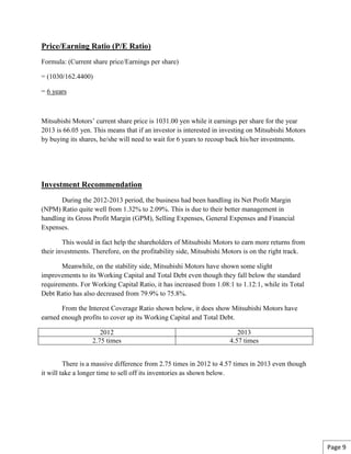 Price/Earning Ratio (P/E Ratio)
Formula: (Current share price/Earnings per share)
= (1030/162.4400)
= 6 years
Mitsubishi Motors’ current share price is 1031.00 yen while it earnings per share for the year
2013 is 66.05 yen. This means that if an investor is interested in investing on Mitsubishi Motors
by buying its shares, he/she will need to wait for 6 years to recoup back his/her investments.
Investment Recommendation
During the 2012-2013 period, the business had been handling its Net Profit Margin
(NPM) Ratio quite well from 1.32% to 2.09%. This is due to their better management in
handling its Gross Profit Margin (GPM), Selling Expenses, General Expenses and Financial
Expenses.
This would in fact help the shareholders of Mitsubishi Motors to earn more returns from
their investments. Therefore, on the profitability side, Mitsubishi Motors is on the right track.
Meanwhile, on the stability side, Mitsubishi Motors have shown some slight
improvements to its Working Capital and Total Debt even though they fall below the standard
requirements. For Working Capital Ratio, it has increased from 1.08:1 to 1.12:1, while its Total
Debt Ratio has also decreased from 79.9% to 75.8%.
From the Interest Coverage Ratio shown below, it does show Mitsubishi Motors have
earned enough profits to cover up its Working Capital and Total Debt.
2012 2013
2.75 times 4.57 times
There is a massive difference from 2.75 times in 2012 to 4.57 times in 2013 even though
it will take a longer time to sell off its inventories as shown below.
Page 9
 