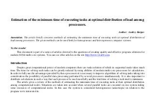 Estimation of the minimum time of executing tasks at optimal distribution of load among
processors.
Author: Andrey Karpov
Annotation. The article briefly concerns methods of estimating the minimum time of executing tasks at optimal distribution of
load among processors. The given methods can be used both for homogeneous and heterogeneous computer systems.
To the reader
This document is part of a series of articles devoted to the questions of creating quality and effective program solutions for
modern 64-bit multi-core systems. You can see other articles on the site http://www.viva64.com.
Introduction
Despite great computational power of modern computers there are tasks solution of which in sequential mode takes much
time. The time for solving such tasks can be greatly reduced by using abilities of modern multi-core processors for calculations.
In order to fully use the advantages provided by these processors it is necessary to improve algorithms of solving tasks taking into
consideration the possibility of parallel data processing performed by several processors simultaneously. It is also important to
distribute calculations in such a way that each processor be used most fully and the total time of solving a task tend to minimum.
The article gives a review of the methods of estimating the minimum time of executing tasks at their optimal distribution
among computational nodes. Situations are taken into account when several parallel tasks are executed on one system taking
some resources of computational nodes. In this case the system is considered heterogeneous (anisotropic) in relation to the
program we're interested in.
 