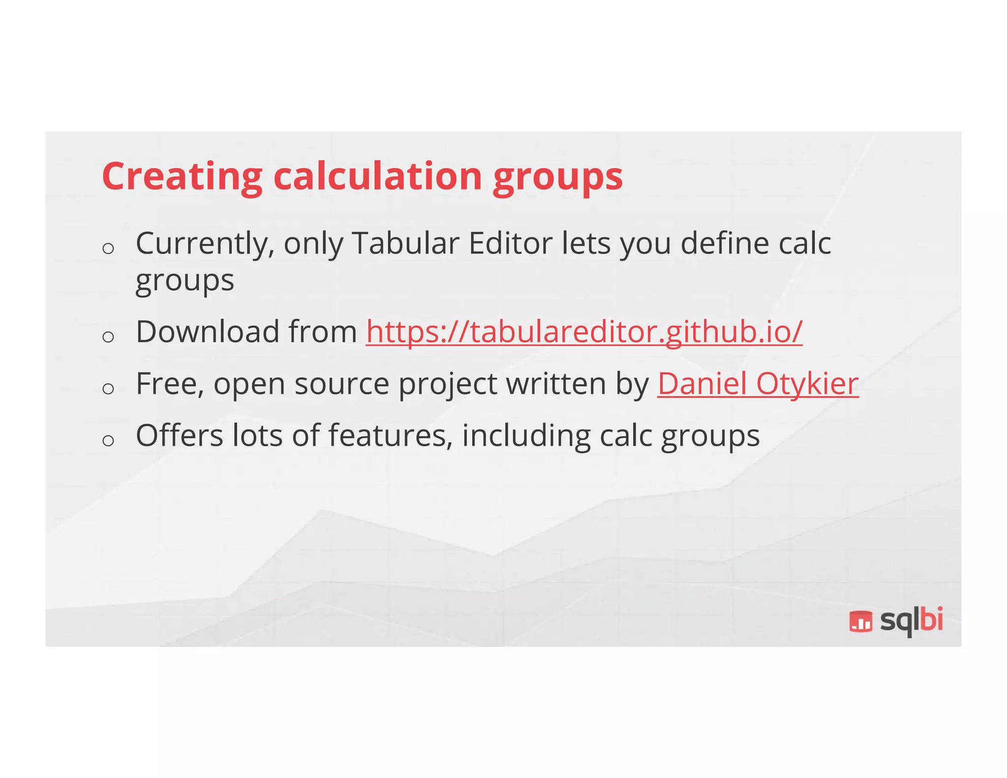 Creating calculation groups
o Currently, only Tabular Editor lets you define calc
groups
o Download from https://tabulareditor.github.io/
o Free, open source project written by Daniel Otykier
o Offers lots of features, including calc groups
 