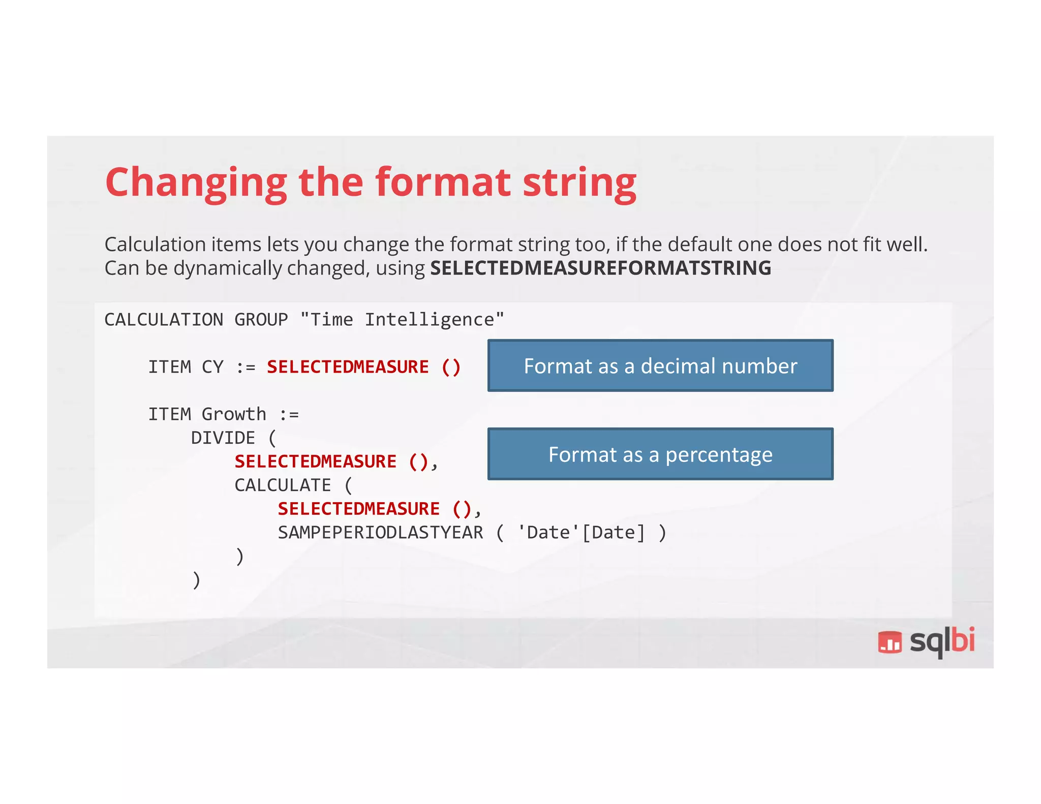 Changing the format string
Calculation items lets you change the format string too, if the default one does not fit well.
Can be dynamically changed, using SELECTEDMEASUREFORMATSTRING
CALCULATION GROUP "Time Intelligence"
ITEM CY := SELECTEDMEASURE ()
ITEM Growth :=
DIVIDE (
SELECTEDMEASURE (),
CALCULATE (
SELECTEDMEASURE (),
SAMPEPERIODLASTYEAR ( 'Date'[Date] )
)
)
Format as a decimal number
Format as a percentage
 
