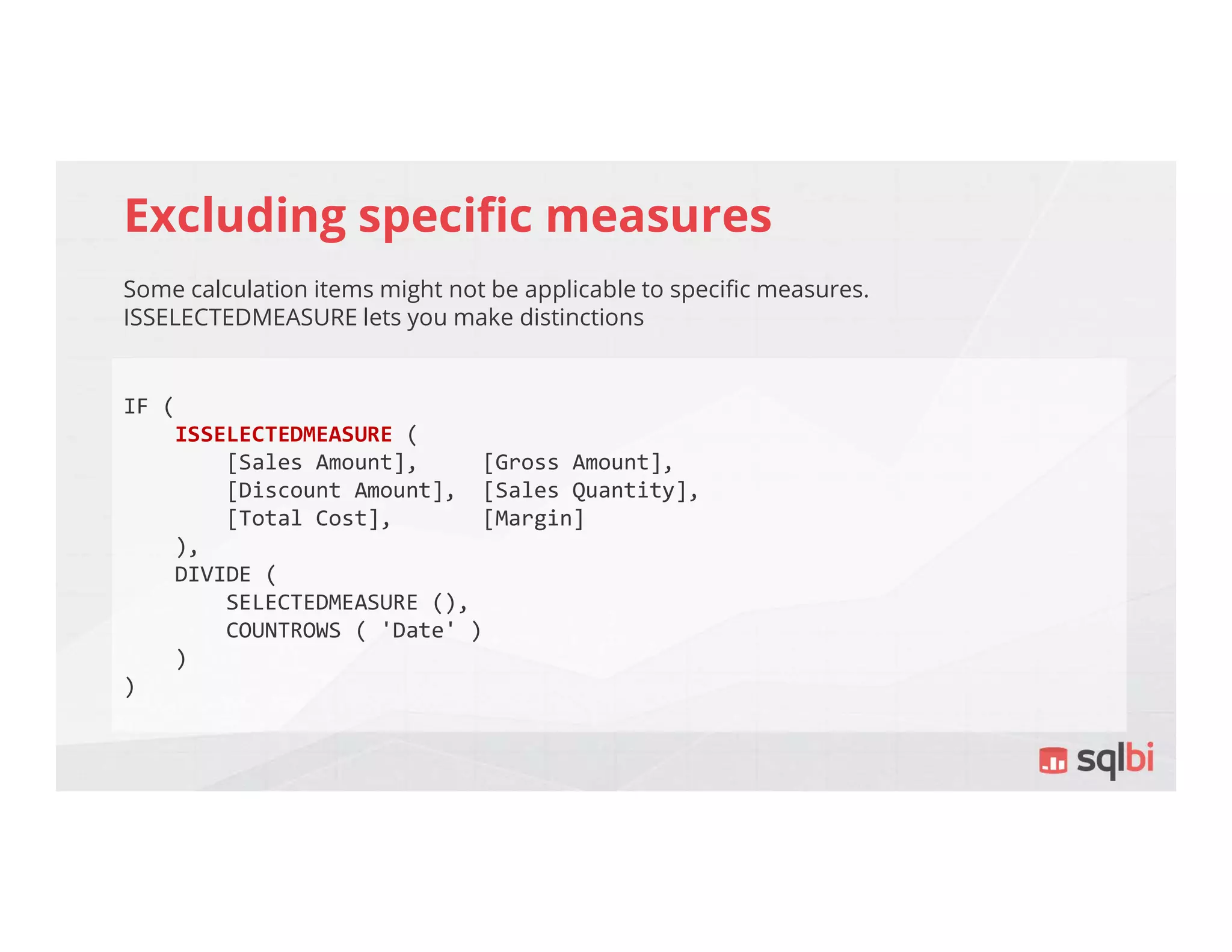 Excluding specific measures
Some calculation items might not be applicable to specific measures.
ISSELECTEDMEASURE lets you make distinctions
IF (
ISSELECTEDMEASURE (
[Sales Amount], [Gross Amount],
[Discount Amount], [Sales Quantity],
[Total Cost], [Margin]
),
DIVIDE (
SELECTEDMEASURE (),
COUNTROWS ( 'Date' )
)
)
 