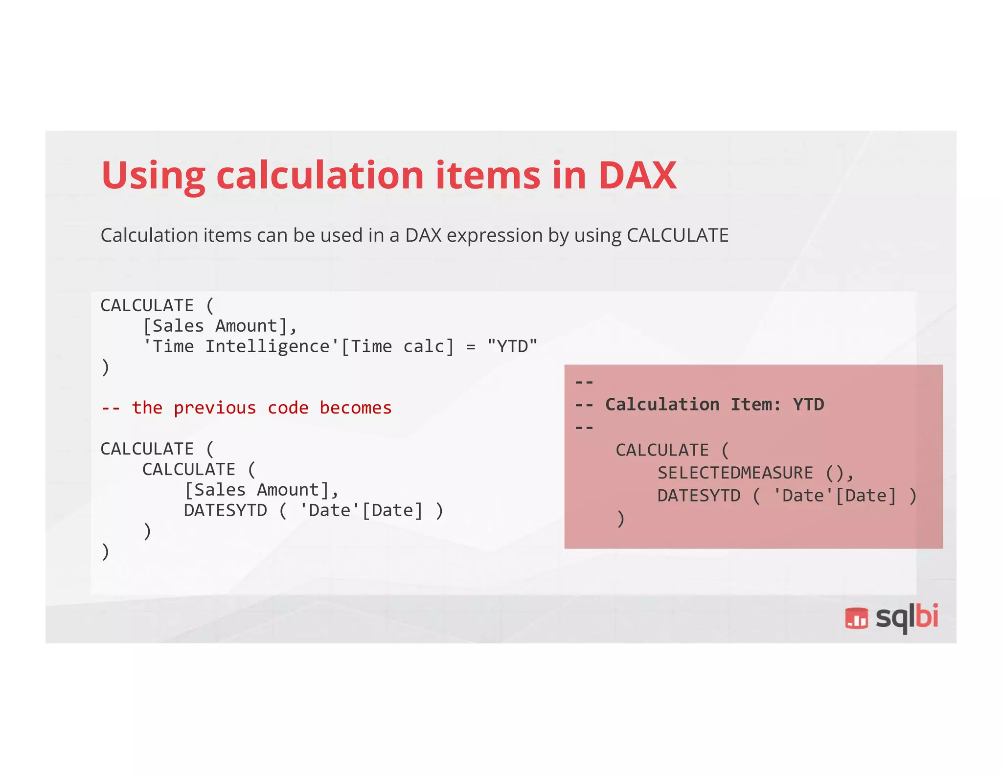 Using calculation items in DAX
Calculation items can be used in a DAX expression by using CALCULATE
CALCULATE (
[Sales Amount],
'Time Intelligence'[Time calc] = "YTD"
)
-- the previous code becomes
CALCULATE (
CALCULATE (
[Sales Amount],
DATESYTD ( 'Date'[Date] )
)
)
--
-- Calculation Item: YTD
--
CALCULATE (
SELECTEDMEASURE (),
DATESYTD ( 'Date'[Date] )
)
 