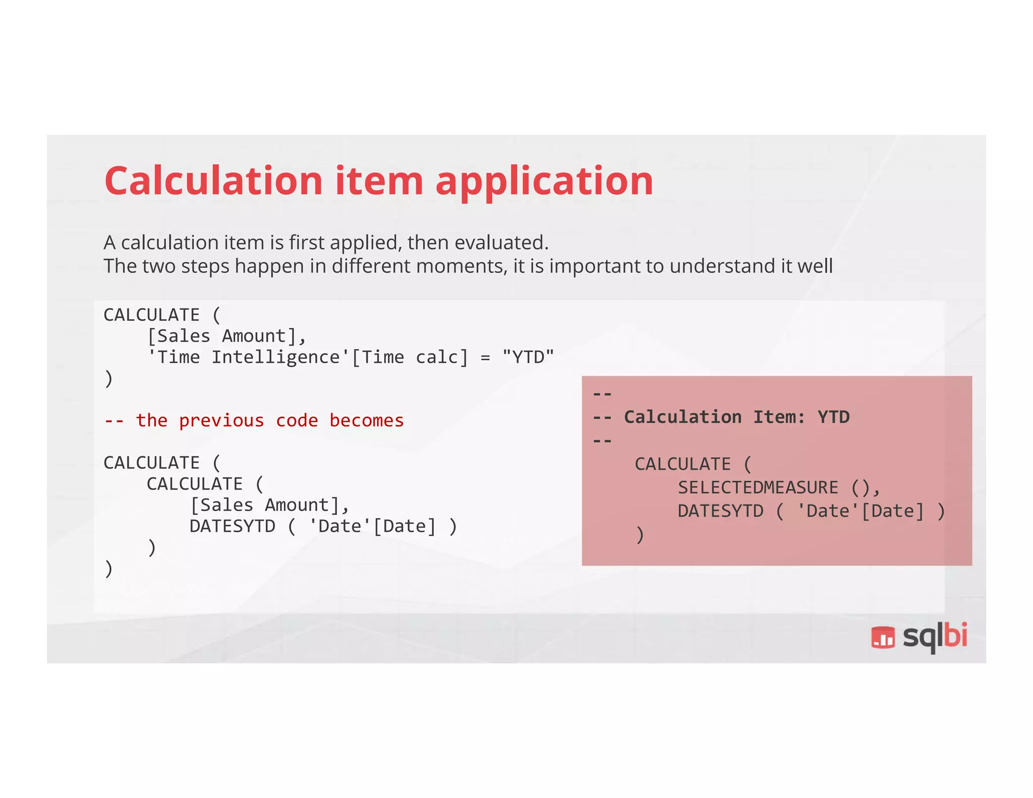 Calculation item application
A calculation item is first applied, then evaluated.
The two steps happen in different moments, it is important to understand it well
CALCULATE (
[Sales Amount],
'Time Intelligence'[Time calc] = "YTD"
)
-- the previous code becomes
CALCULATE (
CALCULATE (
[Sales Amount],
DATESYTD ( 'Date'[Date] )
)
)
--
-- Calculation Item: YTD
--
CALCULATE (
SELECTEDMEASURE (),
DATESYTD ( 'Date'[Date] )
)
 