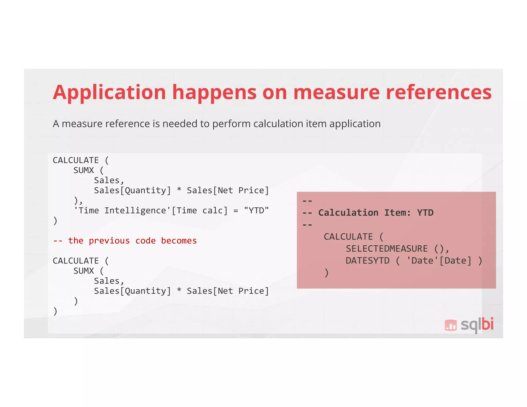 Application happens on measure references
A measure reference is needed to perform calculation item application
CALCULATE (
SUMX (
Sales,
Sales[Quantity] * Sales[Net Price]
),
'Time Intelligence'[Time calc] = "YTD"
)
-- the previous code becomes
CALCULATE (
SUMX (
Sales,
Sales[Quantity] * Sales[Net Price]
)
)
--
-- Calculation Item: YTD
--
CALCULATE (
SELECTEDMEASURE (),
DATESYTD ( 'Date'[Date] )
)
 