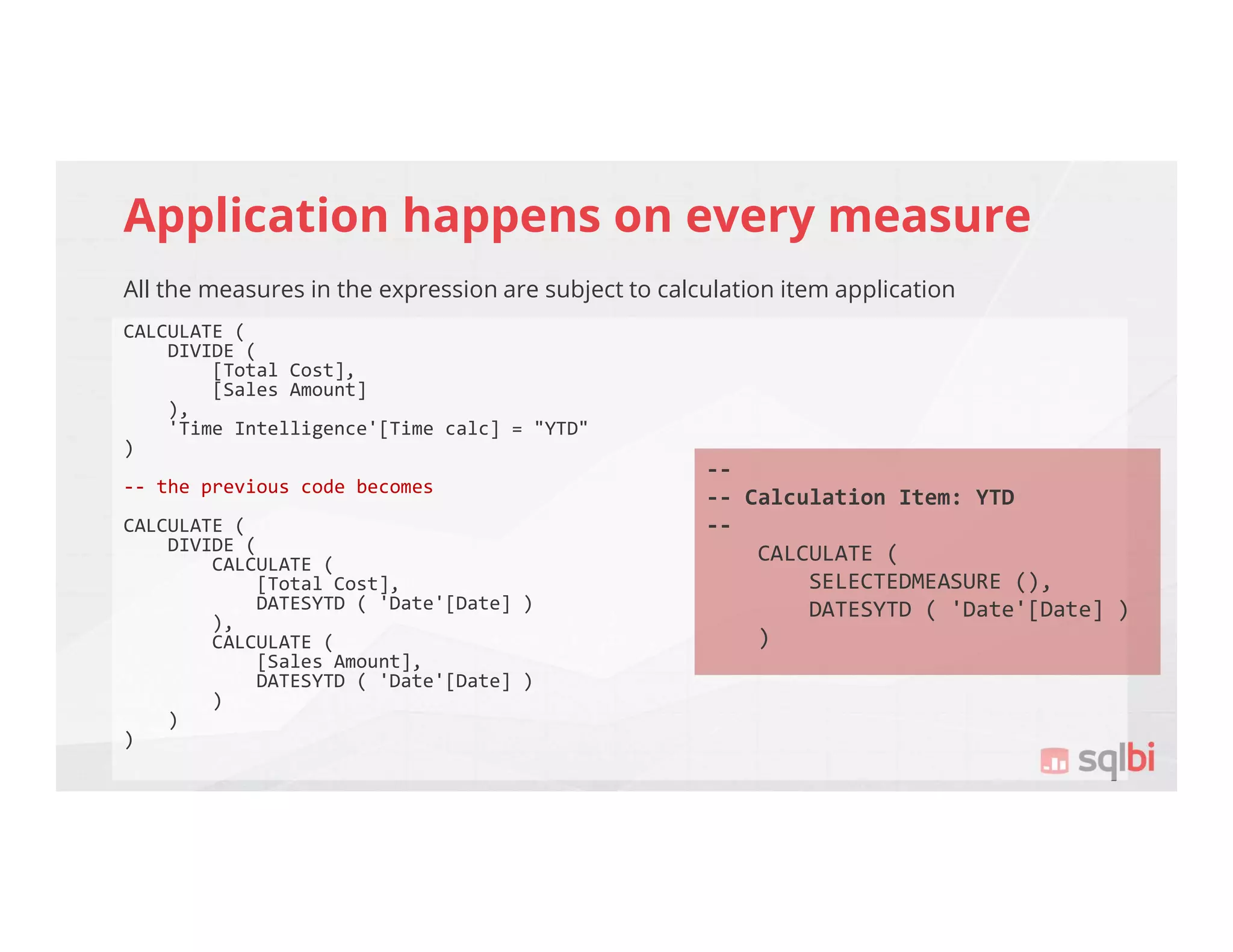 Application happens on every measure
All the measures in the expression are subject to calculation item application
CALCULATE (
DIVIDE (
[Total Cost],
[Sales Amount]
),
'Time Intelligence'[Time calc] = "YTD"
)
-- the previous code becomes
CALCULATE (
DIVIDE (
CALCULATE (
[Total Cost],
DATESYTD ( 'Date'[Date] )
),
CALCULATE (
[Sales Amount],
DATESYTD ( 'Date'[Date] )
)
)
)
--
-- Calculation Item: YTD
--
CALCULATE (
SELECTEDMEASURE (),
DATESYTD ( 'Date'[Date] )
)
 
