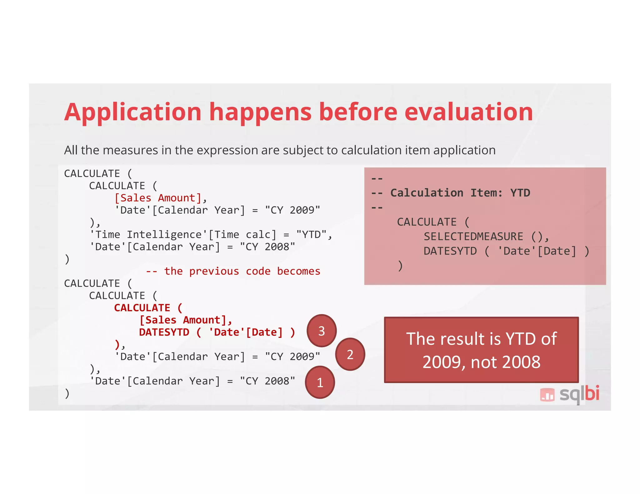 Application happens before evaluation
All the measures in the expression are subject to calculation item application
CALCULATE (
CALCULATE (
[Sales Amount],
'Date'[Calendar Year] = "CY 2009"
),
'Time Intelligence'[Time calc] = "YTD",
'Date'[Calendar Year] = "CY 2008"
)
-- the previous code becomes
CALCULATE (
CALCULATE (
CALCULATE (
[Sales Amount],
DATESYTD ( 'Date'[Date] )
),
'Date'[Calendar Year] = "CY 2009"
),
'Date'[Calendar Year] = "CY 2008"
)
--
-- Calculation Item: YTD
--
CALCULATE (
SELECTEDMEASURE (),
DATESYTD ( 'Date'[Date] )
)
1
2
3
The result is YTD of
2009, not 2008
 