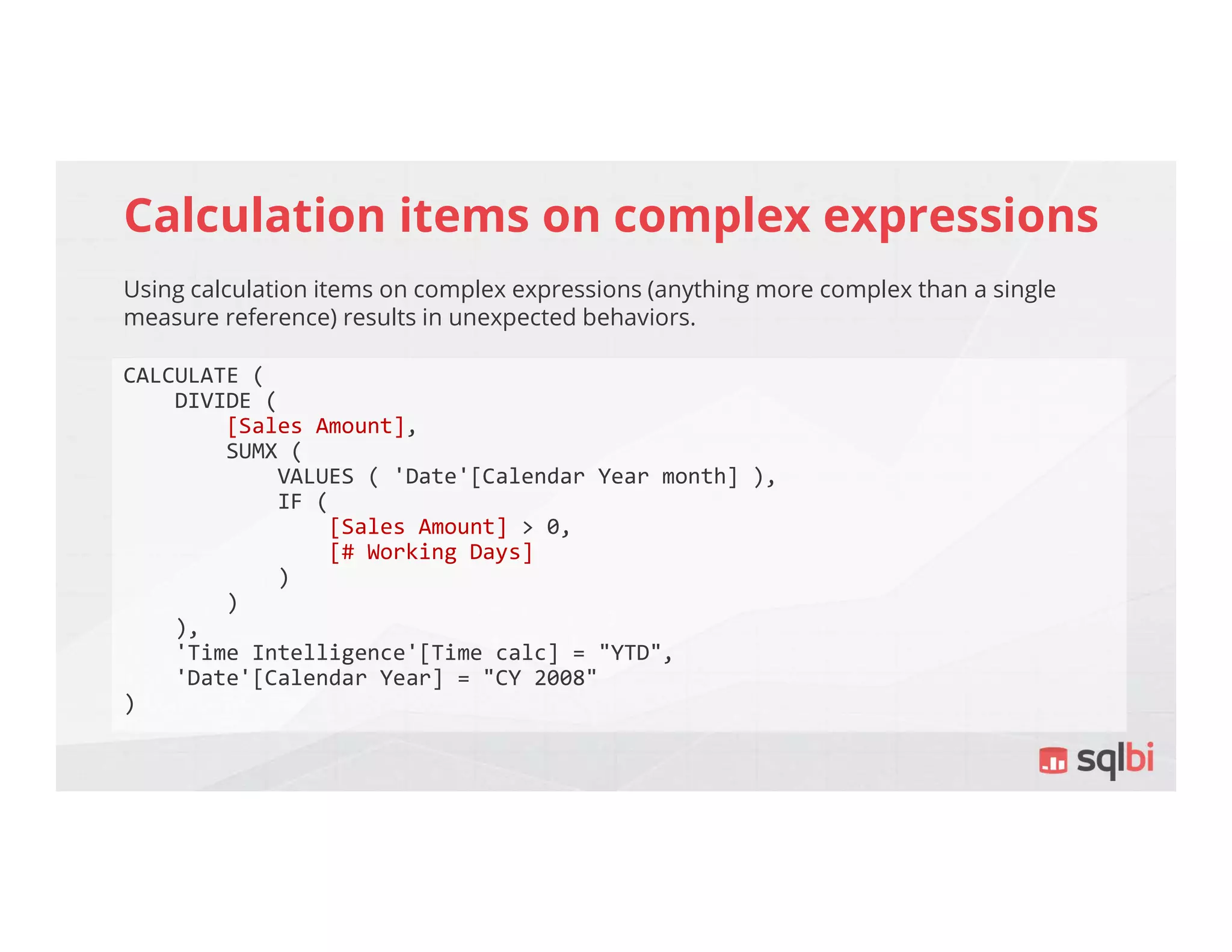 Calculation items on complex expressions
Using calculation items on complex expressions (anything more complex than a single
measure reference) results in unexpected behaviors.
CALCULATE (
DIVIDE (
[Sales Amount],
SUMX (
VALUES ( 'Date'[Calendar Year month] ),
IF (
[Sales Amount] > 0,
[# Working Days]
)
)
),
'Time Intelligence'[Time calc] = "YTD",
'Date'[Calendar Year] = "CY 2008"
)
 