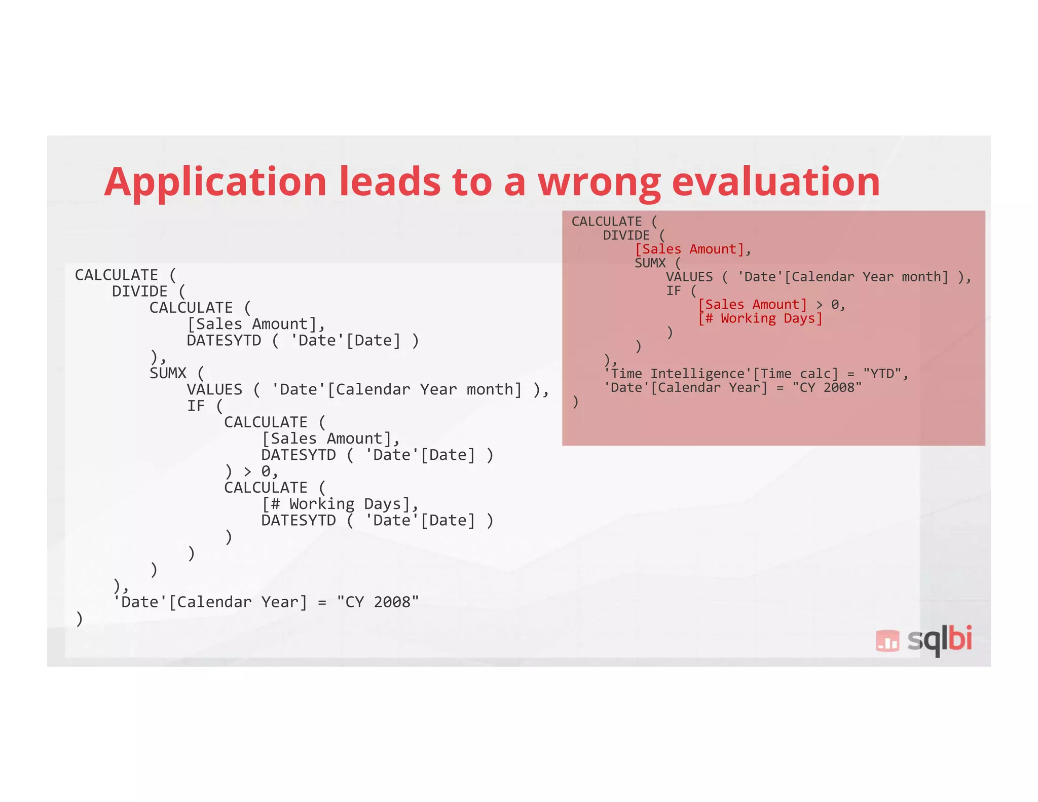 Application leads to a wrong evaluation
CALCULATE (
DIVIDE (
CALCULATE (
[Sales Amount],
DATESYTD ( 'Date'[Date] )
),
SUMX (
VALUES ( 'Date'[Calendar Year month] ),
IF (
CALCULATE (
[Sales Amount],
DATESYTD ( 'Date'[Date] )
) > 0,
CALCULATE (
[# Working Days],
DATESYTD ( 'Date'[Date] )
)
)
)
),
'Date'[Calendar Year] = "CY 2008"
)
CALCULATE (
DIVIDE (
[Sales Amount],
SUMX (
VALUES ( 'Date'[Calendar Year month] ),
IF (
[Sales Amount] > 0,
[# Working Days]
)
)
),
'Time Intelligence'[Time calc] = "YTD",
'Date'[Calendar Year] = "CY 2008"
)
 