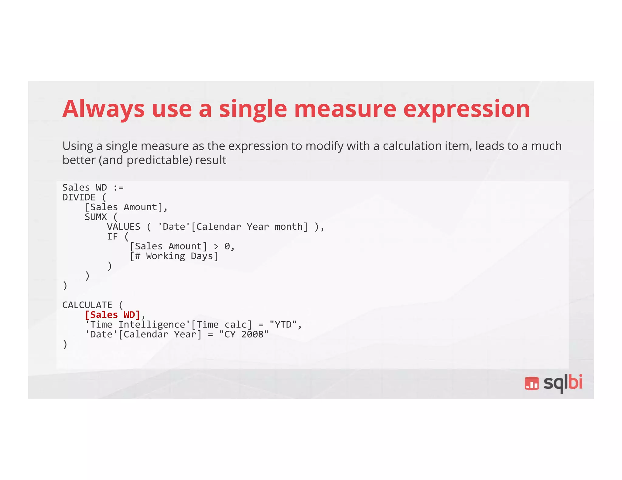 Always use a single measure expression
Using a single measure as the expression to modify with a calculation item, leads to a much
better (and predictable) result
Sales WD :=
DIVIDE (
[Sales Amount],
SUMX (
VALUES ( 'Date'[Calendar Year month] ),
IF (
[Sales Amount] > 0,
[# Working Days]
)
)
)
CALCULATE (
[Sales WD],
'Time Intelligence'[Time calc] = "YTD",
'Date'[Calendar Year] = "CY 2008"
)
 