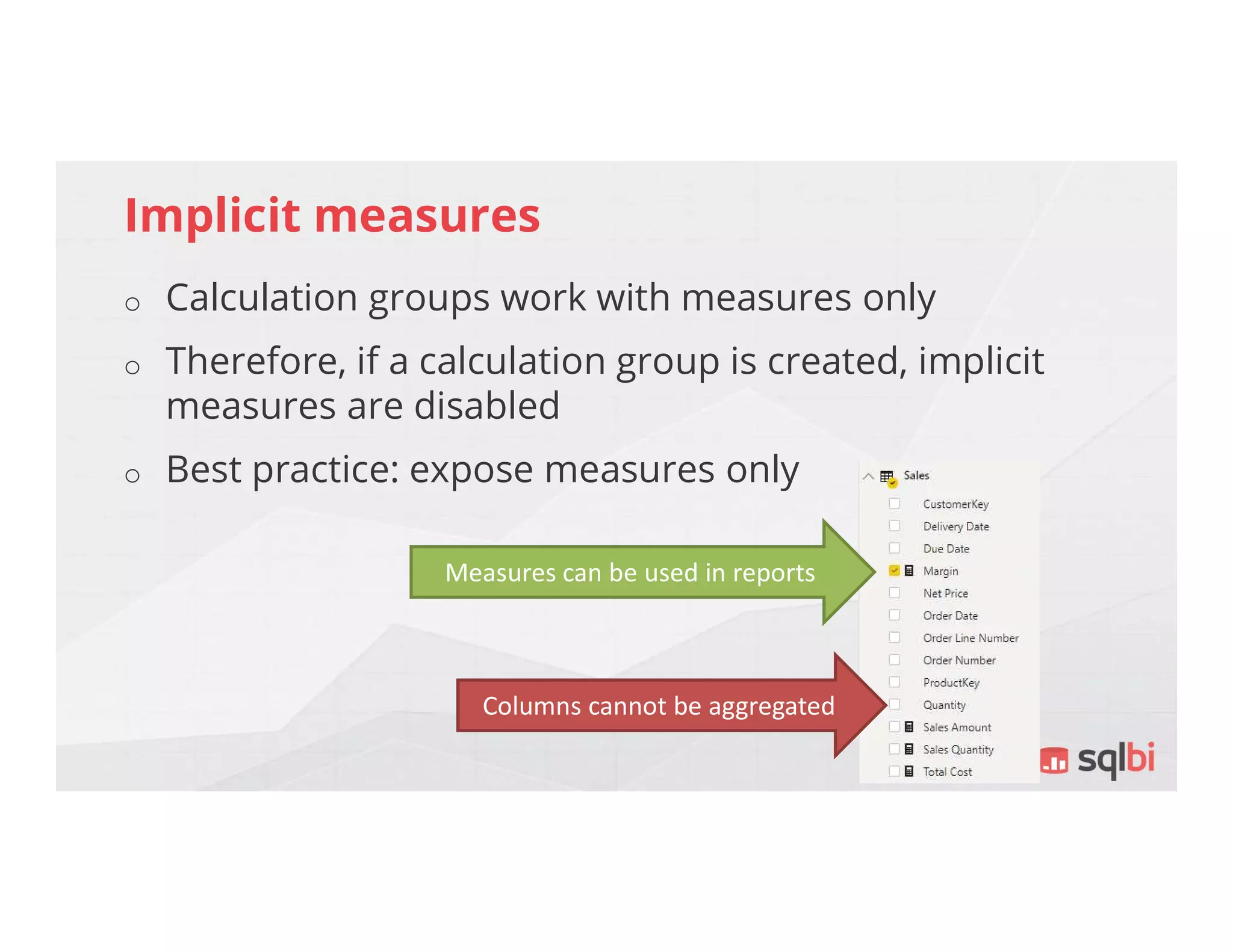 Implicit measures
o Calculation groups work with measures only
o Therefore, if a calculation group is created, implicit
measures are disabled
o Best practice: expose measures only
Measures can be used in reports
Columns cannot be aggregated
 