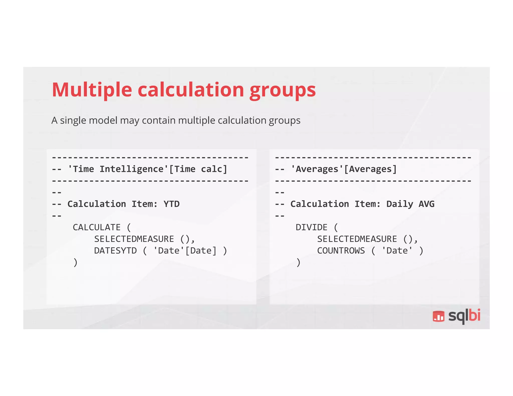 Multiple calculation groups
A single model may contain multiple calculation groups
-------------------------------------
-- 'Time Intelligence'[Time calc]
-------------------------------------
--
-- Calculation Item: YTD
--
CALCULATE (
SELECTEDMEASURE (),
DATESYTD ( 'Date'[Date] )
)
-------------------------------------
-- 'Averages'[Averages]
-------------------------------------
--
-- Calculation Item: Daily AVG
--
DIVIDE (
SELECTEDMEASURE (),
COUNTROWS ( 'Date' )
)
 