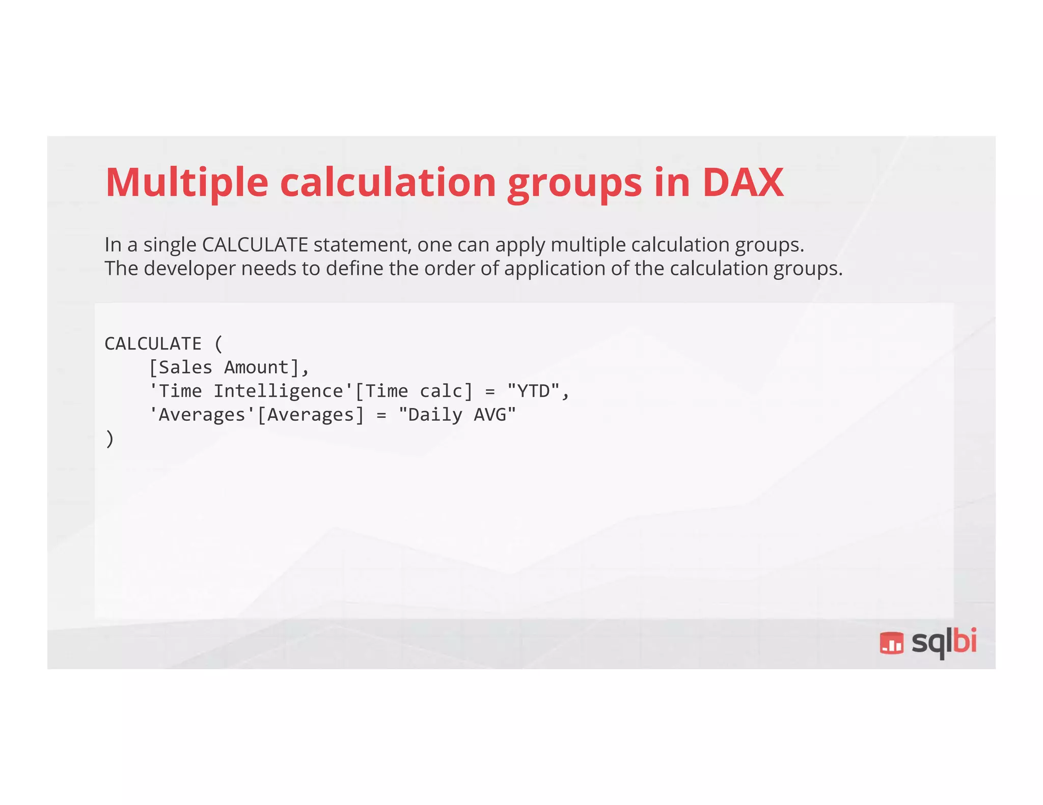 Multiple calculation groups in DAX
In a single CALCULATE statement, one can apply multiple calculation groups.
The developer needs to define the order of application of the calculation groups.
CALCULATE (
[Sales Amount],
'Time Intelligence'[Time calc] = "YTD",
'Averages'[Averages] = "Daily AVG"
)
 