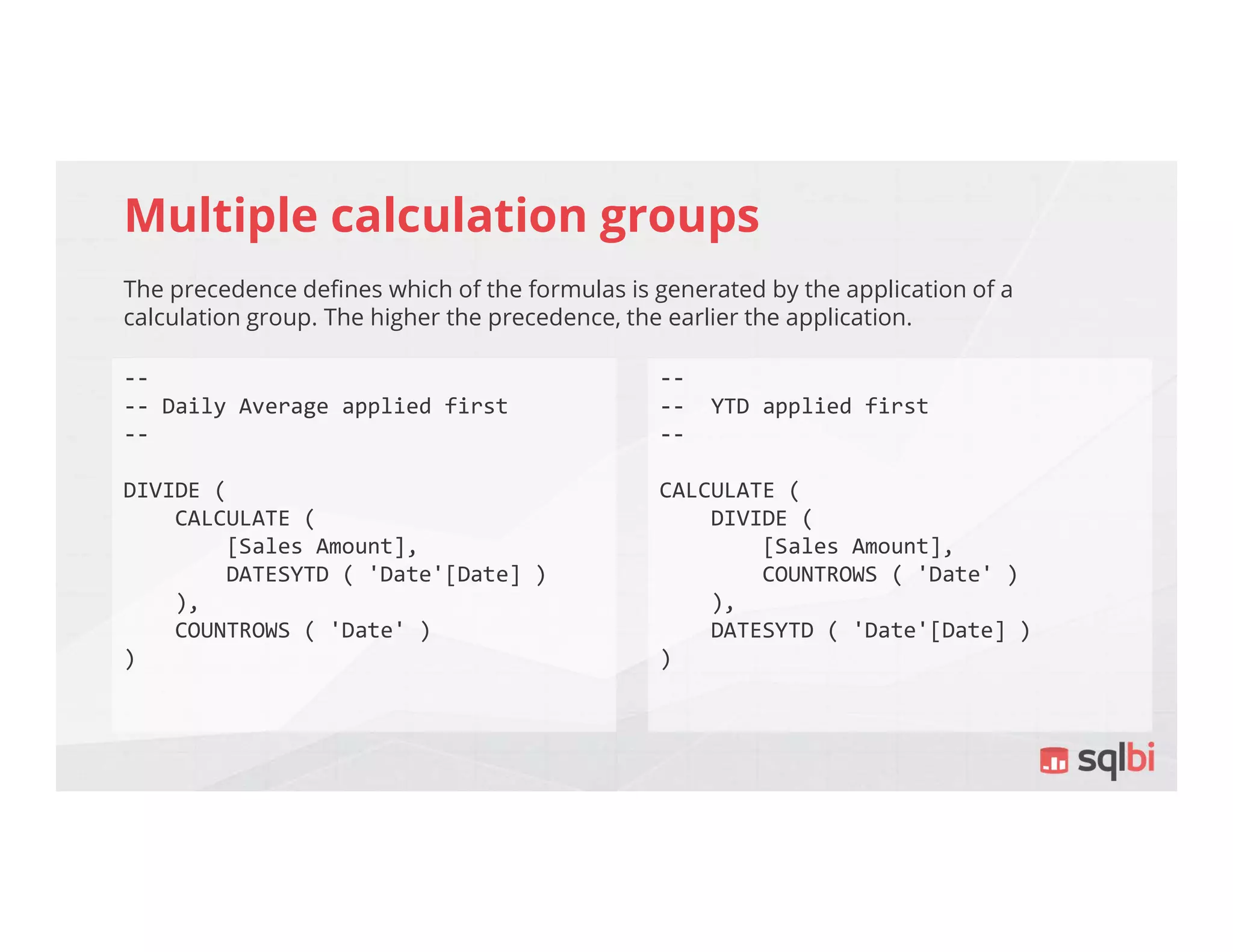 Multiple calculation groups
The precedence defines which of the formulas is generated by the application of a
calculation group. The higher the precedence, the earlier the application.
--
-- Daily Average applied first
--
DIVIDE (
CALCULATE (
[Sales Amount],
DATESYTD ( 'Date'[Date] )
),
COUNTROWS ( 'Date' )
)
--
-- YTD applied first
--
CALCULATE (
DIVIDE (
[Sales Amount],
COUNTROWS ( 'Date' )
),
DATESYTD ( 'Date'[Date] )
)
 