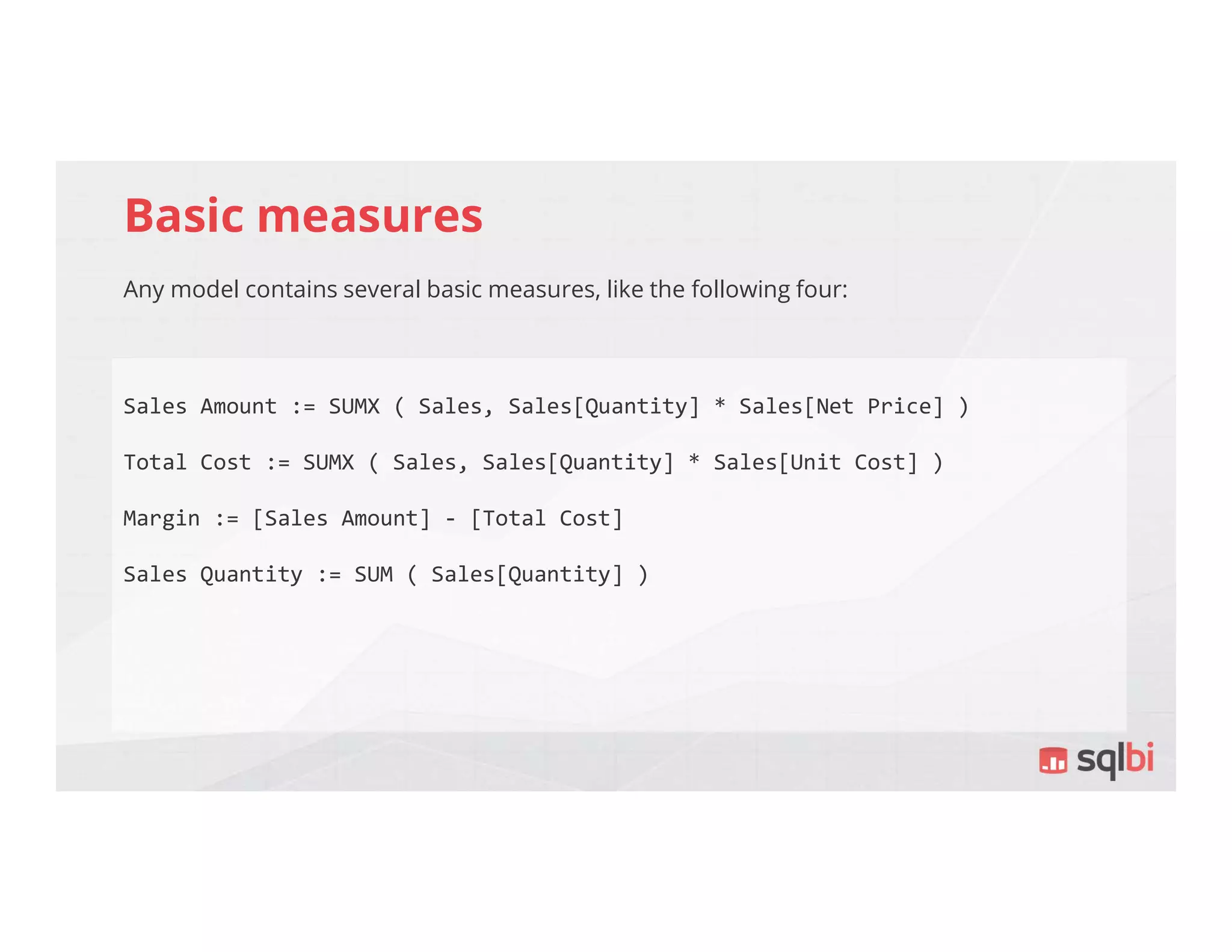 Basic measures
Any model contains several basic measures, like the following four:
Sales Amount := SUMX ( Sales, Sales[Quantity] * Sales[Net Price] )
Total Cost := SUMX ( Sales, Sales[Quantity] * Sales[Unit Cost] )
Margin := [Sales Amount] - [Total Cost]
Sales Quantity := SUM ( Sales[Quantity] )
 