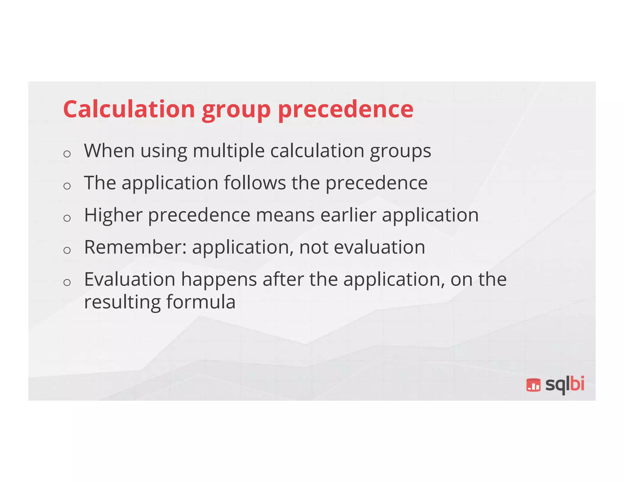 Calculation group precedence
o When using multiple calculation groups
o The application follows the precedence
o Higher precedence means earlier application
o Remember: application, not evaluation
o Evaluation happens after the application, on the
resulting formula
 