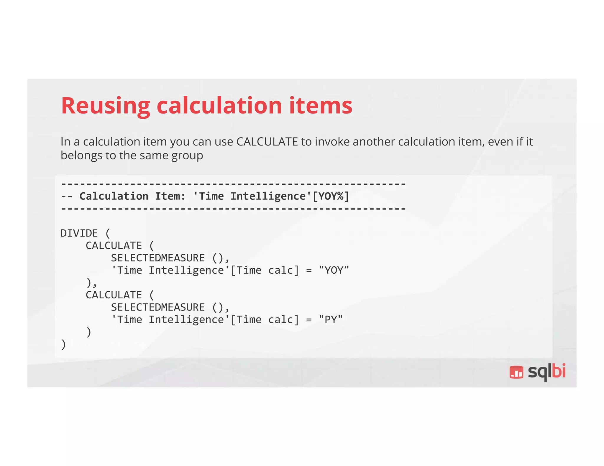 Reusing calculation items
In a calculation item you can use CALCULATE to invoke another calculation item, even if it
belongs to the same group
-------------------------------------------------------
-- Calculation Item: 'Time Intelligence'[YOY%]
-------------------------------------------------------
DIVIDE (
CALCULATE (
SELECTEDMEASURE (),
'Time Intelligence'[Time calc] = "YOY"
),
CALCULATE (
SELECTEDMEASURE (),
'Time Intelligence'[Time calc] = "PY"
)
)
 