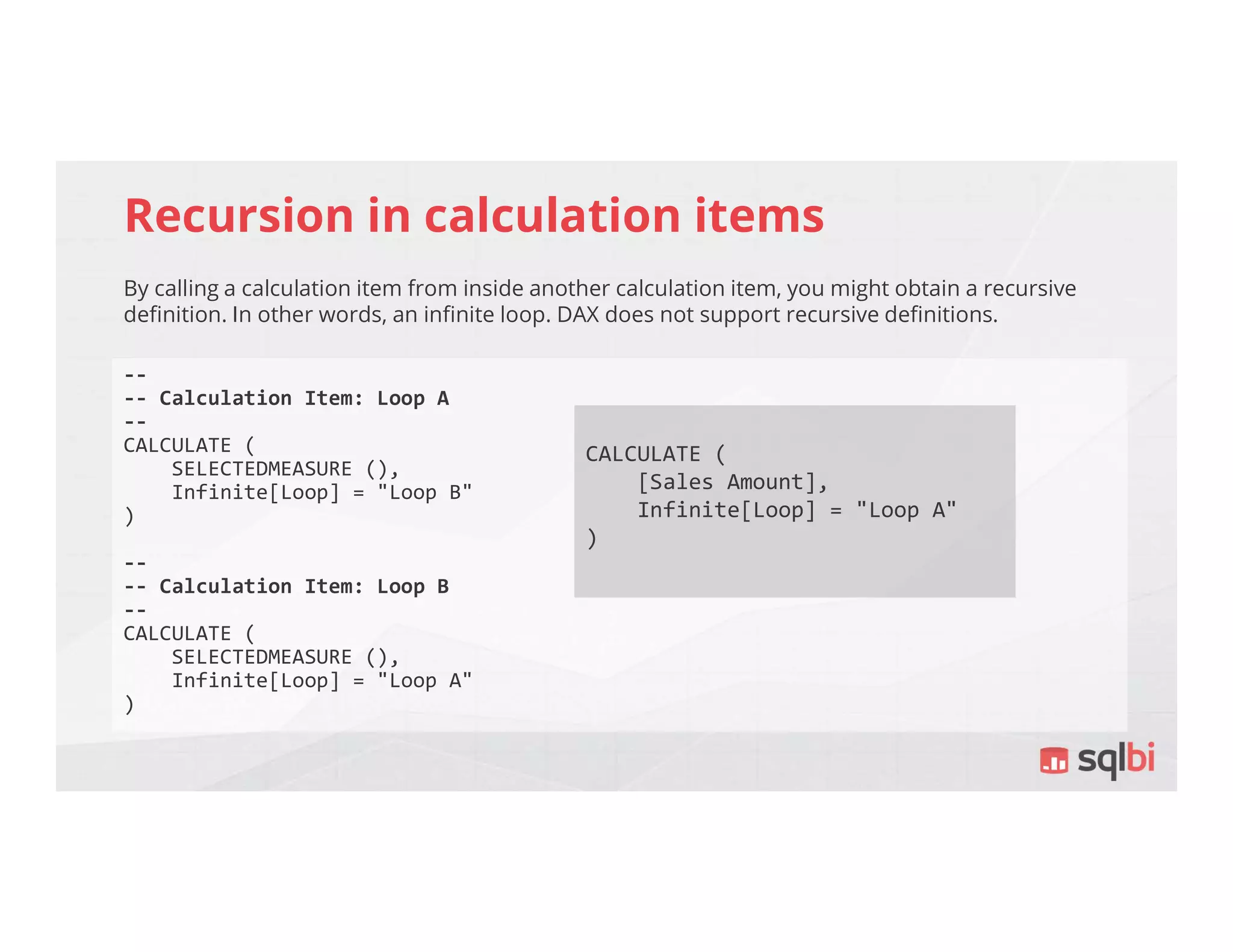 Recursion in calculation items
By calling a calculation item from inside another calculation item, you might obtain a recursive
definition. In other words, an infinite loop. DAX does not support recursive definitions.
--
-- Calculation Item: Loop A
--
CALCULATE (
SELECTEDMEASURE (),
Infinite[Loop] = "Loop B"
)
--
-- Calculation Item: Loop B
--
CALCULATE (
SELECTEDMEASURE (),
Infinite[Loop] = "Loop A"
)
CALCULATE (
[Sales Amount],
Infinite[Loop] = "Loop A"
)
 