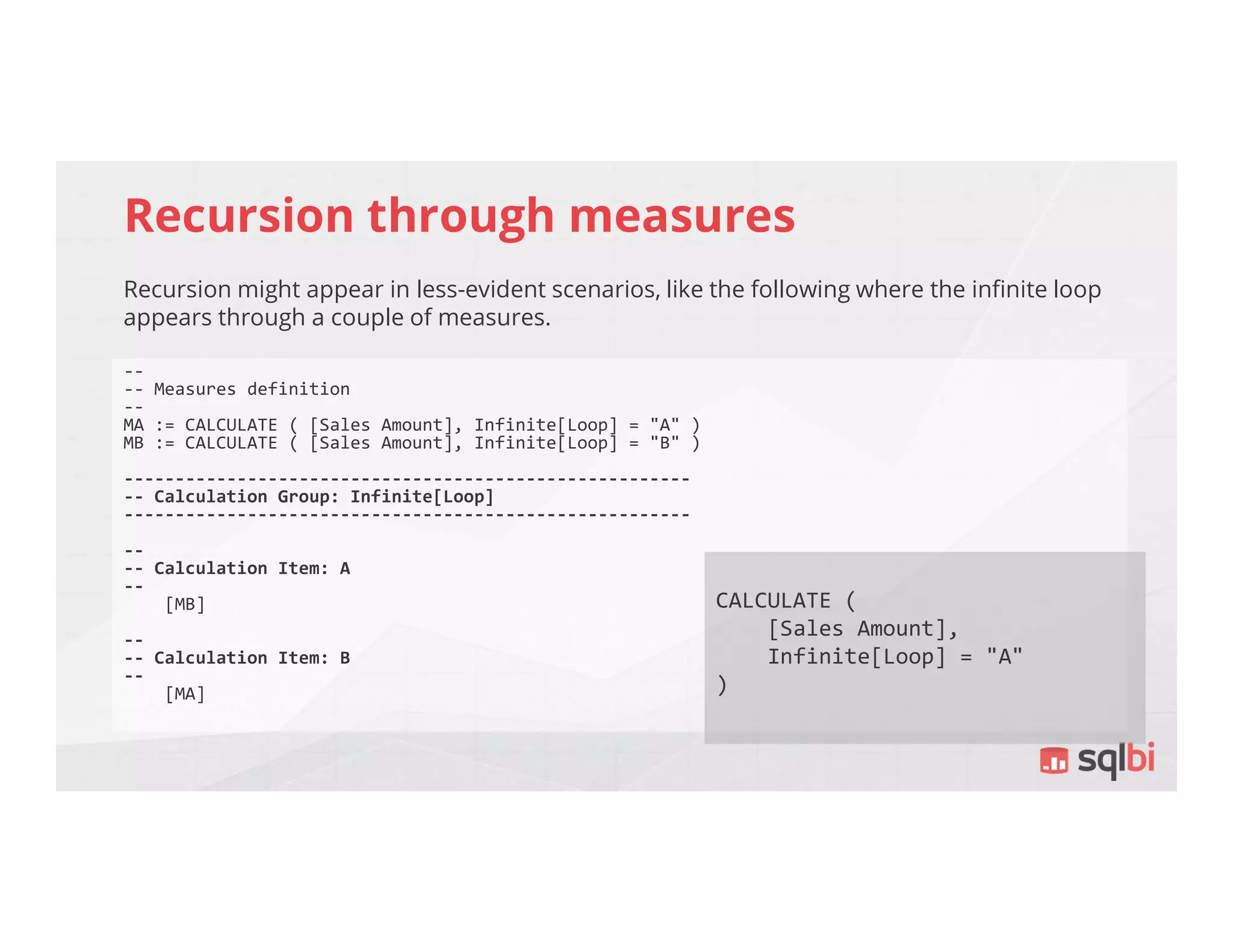 Recursion through measures
Recursion might appear in less-evident scenarios, like the following where the infinite loop
appears through a couple of measures.
--
-- Measures definition
--
MA := CALCULATE ( [Sales Amount], Infinite[Loop] = "A" )
MB := CALCULATE ( [Sales Amount], Infinite[Loop] = "B" )
-------------------------------------------------------
-- Calculation Group: Infinite[Loop]
-------------------------------------------------------
--
-- Calculation Item: A
--
[MB]
--
-- Calculation Item: B
--
[MA]
CALCULATE (
[Sales Amount],
Infinite[Loop] = "A"
)
 
