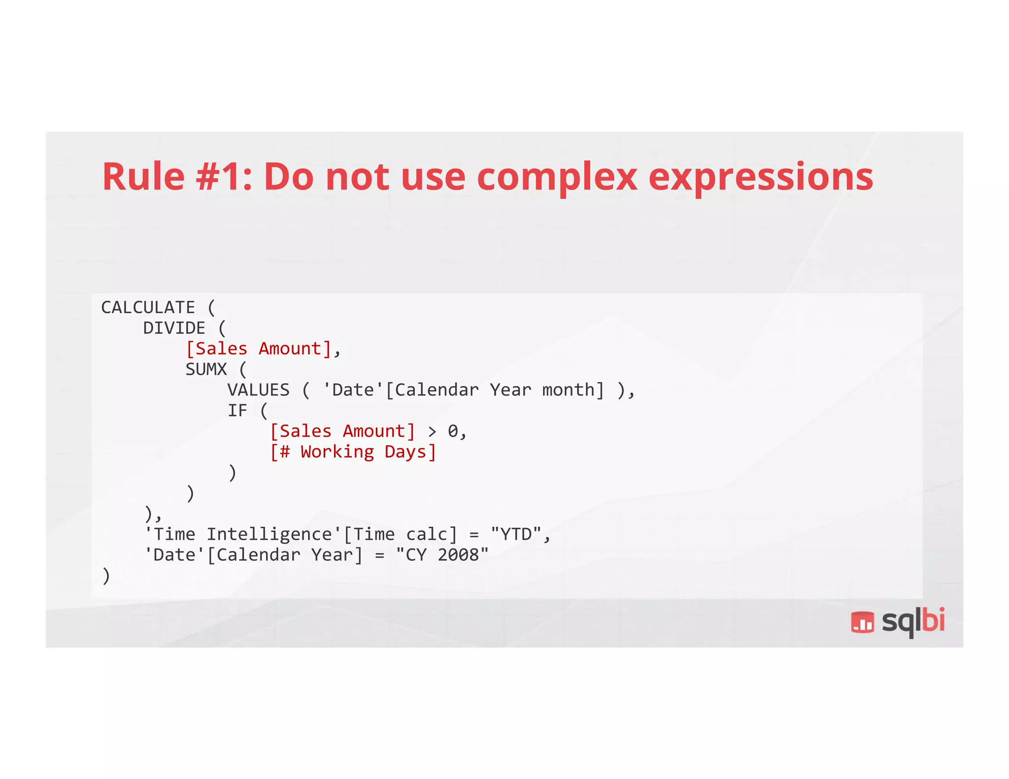 Rule #1: Do not use complex expressions
CALCULATE (
DIVIDE (
[Sales Amount],
SUMX (
VALUES ( 'Date'[Calendar Year month] ),
IF (
[Sales Amount] > 0,
[# Working Days]
)
)
),
'Time Intelligence'[Time calc] = "YTD",
'Date'[Calendar Year] = "CY 2008"
)
 