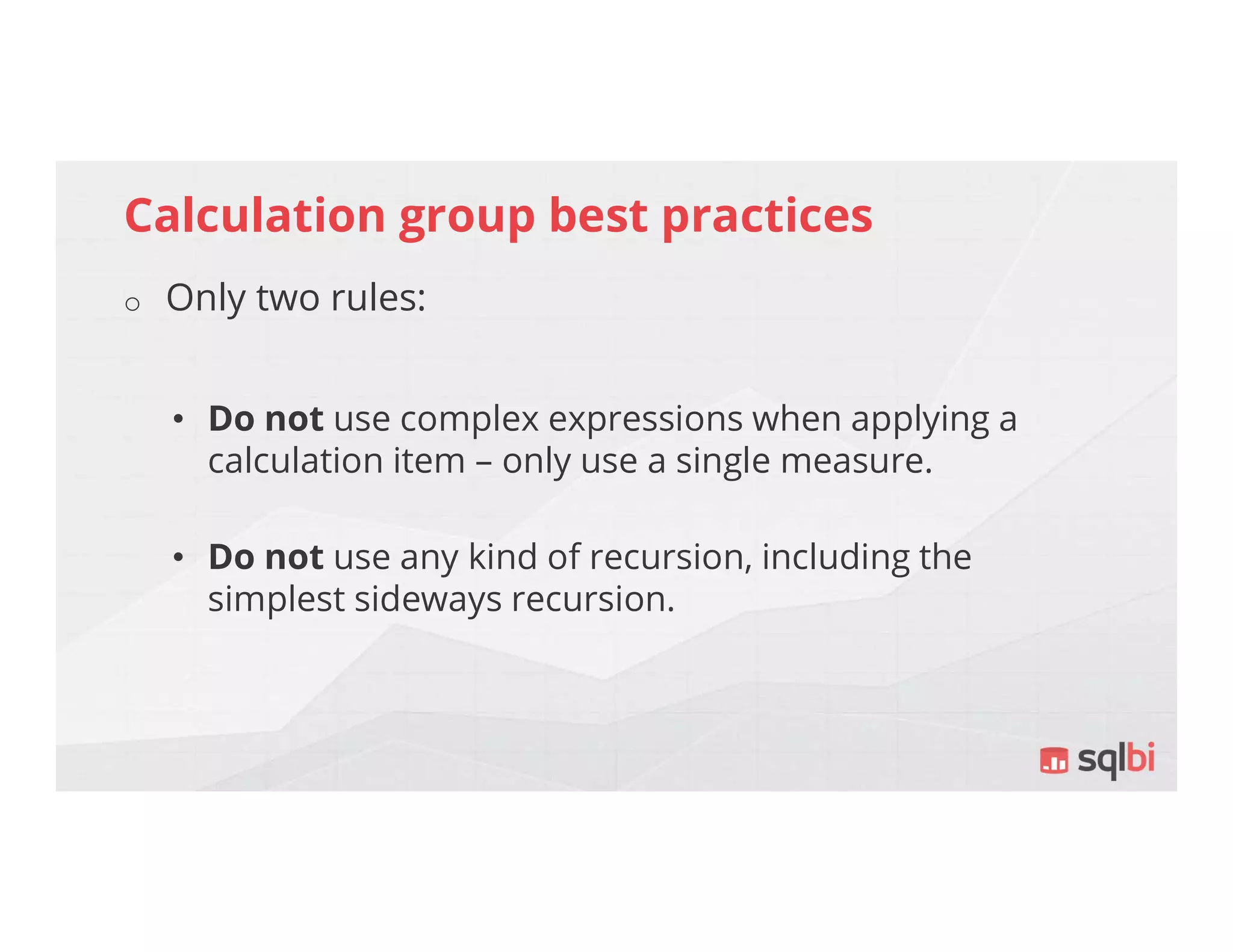 Calculation group best practices
o Only two rules:
• Do not use complex expressions when applying a
calculation item – only use a single measure.
• Do not use any kind of recursion, including the
simplest sideways recursion.
 
